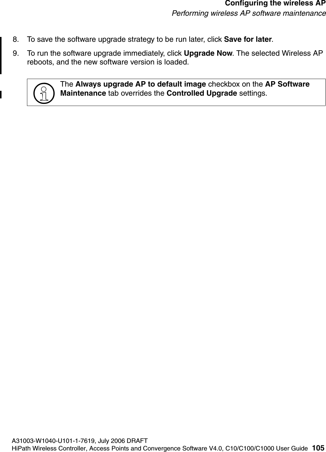 hwc_apstartup.fmA31003-W1040-U101-1-7619, July 2006 DRAFTHiPath Wireless Controller, Access Points and Convergence Software V4.0, C10/C100/C1000 User Guide 105        Configuring the wireless APPerforming wireless AP software maintenance8. To save the software upgrade strategy to be run later, click Save for later.9. To run the software upgrade immediately, click Upgrade Now. The selected Wireless AP reboots, and the new software version is loaded.>The Always upgrade AP to default image checkbox on the AP Software Maintenance tab overrides the Controlled Upgrade settings.