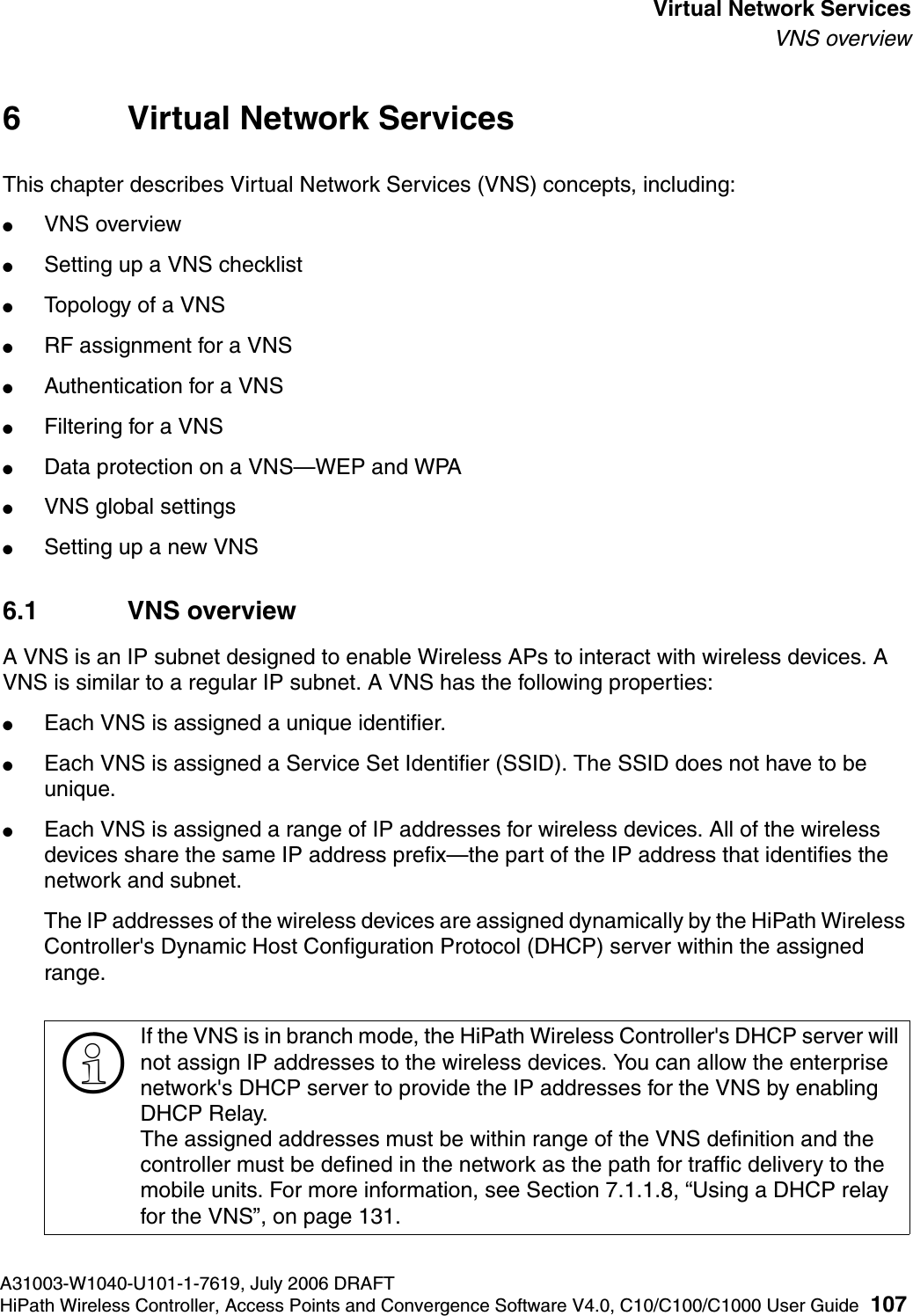 hwc_vnsintro.fmA31003-W1040-U101-1-7619, July 2006 DRAFTHiPath Wireless Controller, Access Points and Convergence Software V4.0, C10/C100/C1000 User Guide 107        Virtual Network ServicesVNS overview6 Virtual Network ServicesThis chapter describes Virtual Network Services (VNS) concepts, including:●VNS overview●Setting up a VNS checklist●Topology of a VNS●RF assignment for a VNS●Authentication for a VNS●Filtering for a VNS●Data protection on a VNS&mdash;WEP and WPA●VNS global settings●Setting up a new VNS6.1 VNS overviewA VNS is an IP subnet designed to enable Wireless APs to interact with wireless devices. A VNS is similar to a regular IP subnet. A VNS has the following properties:●Each VNS is assigned a unique identifier.●Each VNS is assigned a Service Set Identifier (SSID). The SSID does not have to be unique.●Each VNS is assigned a range of IP addresses for wireless devices. All of the wireless devices share the same IP address prefix&mdash;the part of the IP address that identifies the network and subnet. The IP addresses of the wireless devices are assigned dynamically by the HiPath Wireless Controller's Dynamic Host Configuration Protocol (DHCP) server within the assigned range.>If the VNS is in branch mode, the HiPath Wireless Controller's DHCP server will not assign IP addresses to the wireless devices. You can allow the enterprise network's DHCP server to provide the IP addresses for the VNS by enabling DHCP Relay. The assigned addresses must be within range of the VNS definition and the controller must be defined in the network as the path for traffic delivery to the mobile units. For more information, see Section 7.1.1.8, &ldquo;Using a DHCP relay for the VNS&rdquo;, on page 131.