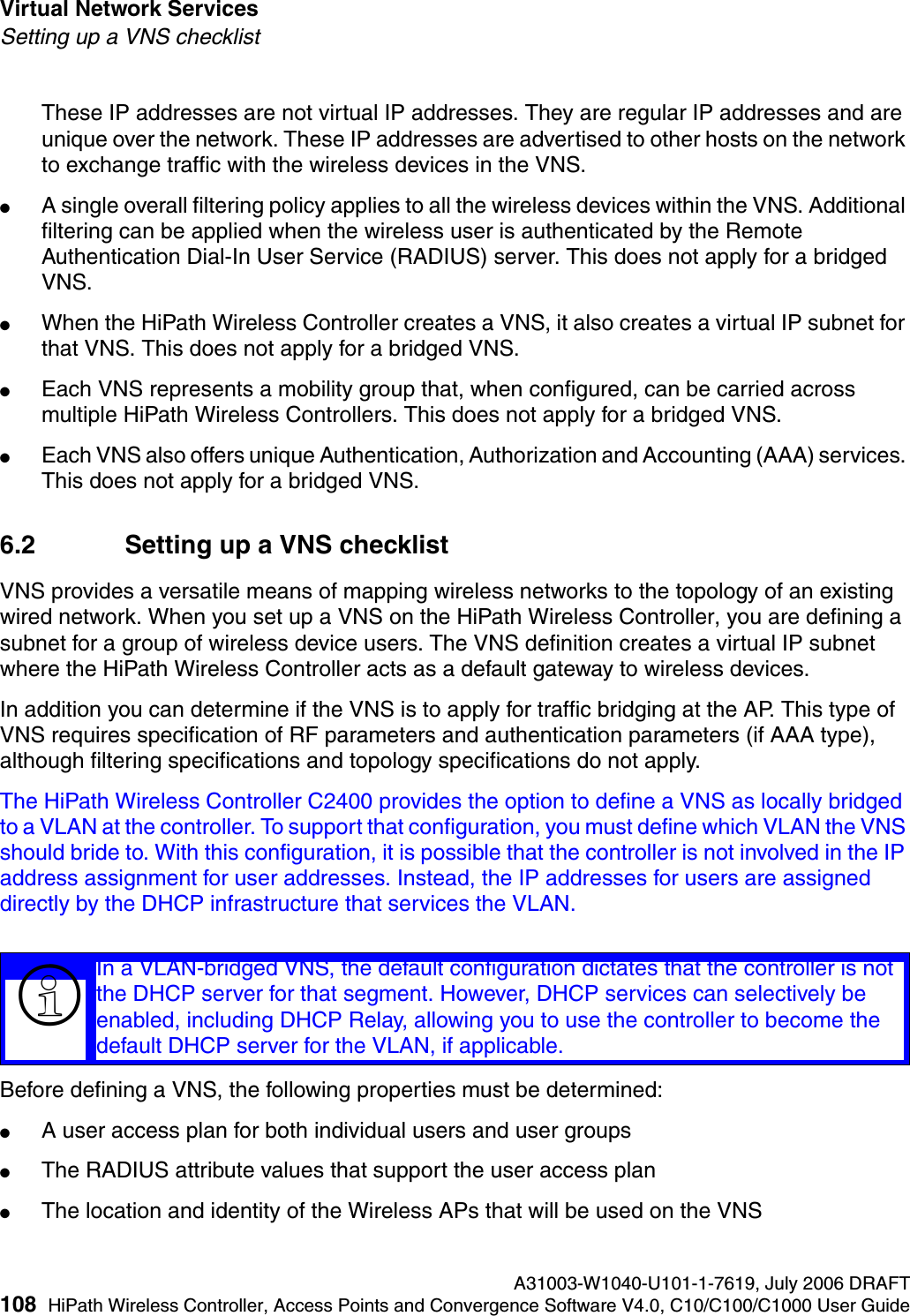 Virtual Network Services A31003-W1040-U101-1-7619, July 2006 DRAFT108 HiPath Wireless Controller, Access Points and Convergence Software V4.0, C10/C100/C1000 User Guide        hwc_vnsintro.fmSetting up a VNS checklistThese IP addresses are not virtual IP addresses. They are regular IP addresses and are unique over the network. These IP addresses are advertised to other hosts on the network to exchange traffic with the wireless devices in the VNS.●A single overall filtering policy applies to all the wireless devices within the VNS. Additional filtering can be applied when the wireless user is authenticated by the Remote Authentication Dial-In User Service (RADIUS) server. This does not apply for a bridged VNS.●When the HiPath Wireless Controller creates a VNS, it also creates a virtual IP subnet for that VNS. This does not apply for a bridged VNS.●Each VNS represents a mobility group that, when configured, can be carried across multiple HiPath Wireless Controllers. This does not apply for a bridged VNS.●Each VNS also offers unique Authentication, Authorization and Accounting (AAA) services. This does not apply for a bridged VNS.6.2 Setting up a VNS checklistVNS provides a versatile means of mapping wireless networks to the topology of an existing wired network. When you set up a VNS on the HiPath Wireless Controller, you are defining a subnet for a group of wireless device users. The VNS definition creates a virtual IP subnet where the HiPath Wireless Controller acts as a default gateway to wireless devices.In addition you can determine if the VNS is to apply for traffic bridging at the AP. This type of VNS requires specification of RF parameters and authentication parameters (if AAA type), although filtering specifications and topology specifications do not apply.The HiPath Wireless Controller C2400 provides the option to define a VNS as locally bridged to a VLAN at the controller. To support that configuration, you must define which VLAN the VNS should bride to. With this configuration, it is possible that the controller is not involved in the IP address assignment for user addresses. Instead, the IP addresses for users are assigned directly by the DHCP infrastructure that services the VLAN. Before defining a VNS, the following properties must be determined:●A user access plan for both individual users and user groups●The RADIUS attribute values that support the user access plan●The location and identity of the Wireless APs that will be used on the VNS>In a VLAN-bridged VNS, the default configuration dictates that the controller is not the DHCP server for that segment. However, DHCP services can selectively be enabled, including DHCP Relay, allowing you to use the controller to become the default DHCP server for the VLAN, if applicable.