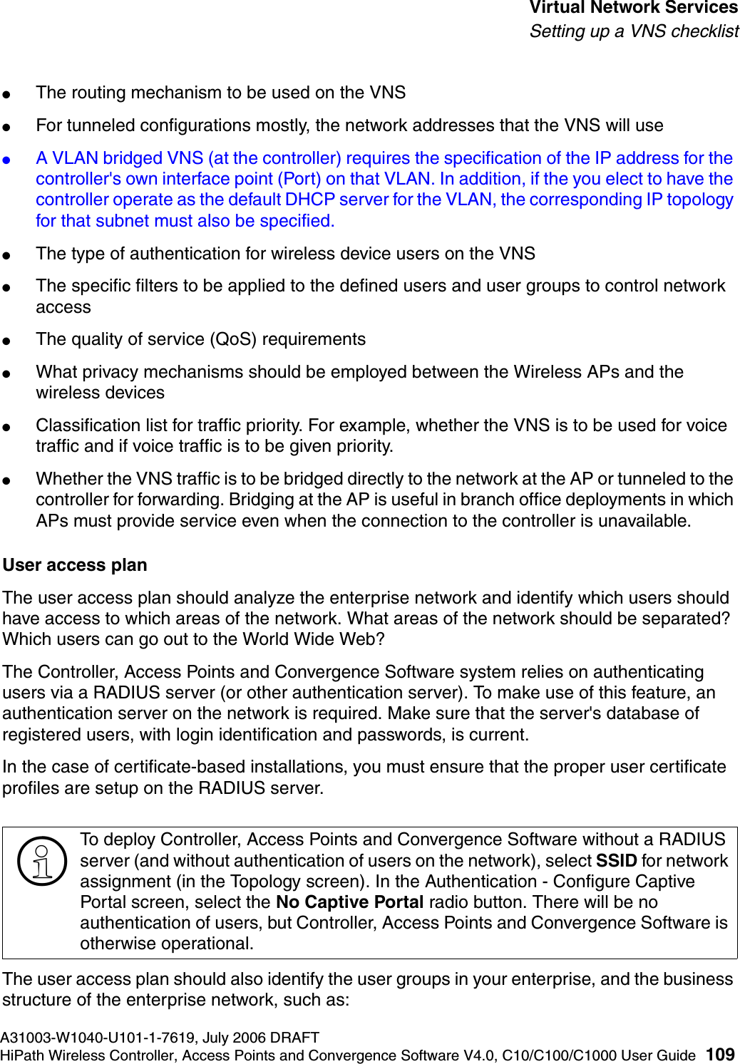 hwc_vnsintro.fmA31003-W1040-U101-1-7619, July 2006 DRAFTHiPath Wireless Controller, Access Points and Convergence Software V4.0, C10/C100/C1000 User Guide 109        Virtual Network ServicesSetting up a VNS checklist●The routing mechanism to be used on the VNS●For tunneled configurations mostly, the network addresses that the VNS will use●A VLAN bridged VNS (at the controller) requires the specification of the IP address for the controller's own interface point (Port) on that VLAN. In addition, if the you elect to have the controller operate as the default DHCP server for the VLAN, the corresponding IP topology for that subnet must also be specified. ●The type of authentication for wireless device users on the VNS●The specific filters to be applied to the defined users and user groups to control network access●The quality of service (QoS) requirements●What privacy mechanisms should be employed between the Wireless APs and the wireless devices●Classification list for traffic priority. For example, whether the VNS is to be used for voice traffic and if voice traffic is to be given priority.●Whether the VNS traffic is to be bridged directly to the network at the AP or tunneled to the controller for forwarding. Bridging at the AP is useful in branch office deployments in which APs must provide service even when the connection to the controller is unavailable.User access planThe user access plan should analyze the enterprise network and identify which users should have access to which areas of the network. What areas of the network should be separated? Which users can go out to the World Wide Web?The Controller, Access Points and Convergence Software system relies on authenticating users via a RADIUS server (or other authentication server). To make use of this feature, an authentication server on the network is required. Make sure that the server's database of registered users, with login identification and passwords, is current. In the case of certificate-based installations, you must ensure that the proper user certificate profiles are setup on the RADIUS server.The user access plan should also identify the user groups in your enterprise, and the business structure of the enterprise network, such as:>To deploy Controller, Access Points and Convergence Software without a RADIUS server (and without authentication of users on the network), select SSID for network assignment (in the Topology screen). In the Authentication - Configure Captive Portal screen, select the No Captive Portal radio button. There will be no authentication of users, but Controller, Access Points and Convergence Software is otherwise operational.