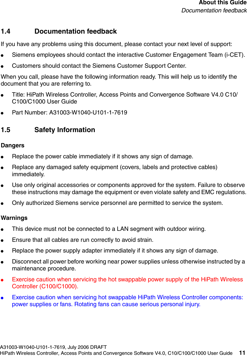 hwc_pref.fmA31003-W1040-U101-1-7619, July 2006 DRAFTHiPath Wireless Controller, Access Points and Convergence Software V4.0, C10/C100/C1000 User Guide 11        About this GuideDocumentation feedback1.4 Documentation feedbackIf you have any problems using this document, please contact your next level of support:●Siemens employees should contact the interactive Customer Engagement Team (i-CET).●Customers should contact the Siemens Customer Support Center.When you call, please have the following information ready. This will help us to identify the document that you are referring to.●Title: HiPath Wireless Controller, Access Points and Convergence Software V4.0 C10/C100/C1000 User Guide●Part Number: A31003-W1040-U101-1-76191.5 Safety InformationDangers●Replace the power cable immediately if it shows any sign of damage. ●Replace any damaged safety equipment (covers, labels and protective cables) immediately.●Use only original accessories or components approved for the system. Failure to observe these instructions may damage the equipment or even violate safety and EMC regulations.●Only authorized Siemens service personnel are permitted to service the system.Warnings●This device must not be connected to a LAN segment with outdoor wiring.●Ensure that all cables are run correctly to avoid strain.●Replace the power supply adapter immediately if it shows any sign of damage.●Disconnect all power before working near power supplies unless otherwise instructed by a maintenance procedure. ●Exercise caution when servicing the hot swappable power supply of the HiPath Wireless Controller (C100/C1000).●Exercise caution when servicing hot swappable HiPath Wireless Controller components: power supplies or fans. Rotating fans can cause serious personal injury.