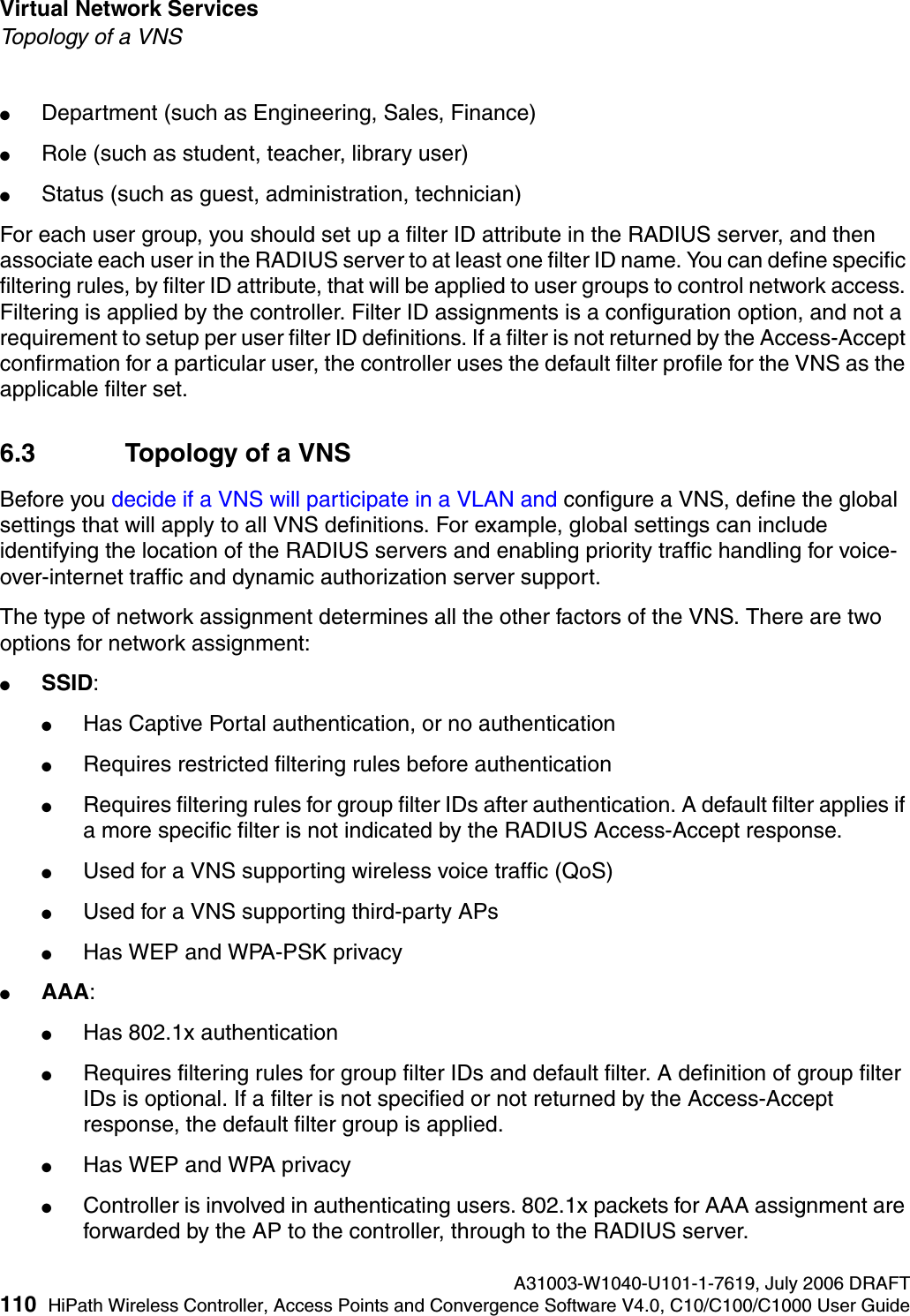 Virtual Network Services A31003-W1040-U101-1-7619, July 2006 DRAFT110 HiPath Wireless Controller, Access Points and Convergence Software V4.0, C10/C100/C1000 User Guide        hwc_vnsintro.fmTopology of a VNS●Department (such as Engineering, Sales, Finance) ●Role (such as student, teacher, library user) ●Status (such as guest, administration, technician)For each user group, you should set up a filter ID attribute in the RADIUS server, and then associate each user in the RADIUS server to at least one filter ID name. You can define specific filtering rules, by filter ID attribute, that will be applied to user groups to control network access. Filtering is applied by the controller. Filter ID assignments is a configuration option, and not a requirement to setup per user filter ID definitions. If a filter is not returned by the Access-Accept confirmation for a particular user, the controller uses the default filter profile for the VNS as the applicable filter set.6.3 Topology of a VNSBefore you decide if a VNS will participate in a VLAN and configure a VNS, define the global settings that will apply to all VNS definitions. For example, global settings can include identifying the location of the RADIUS servers and enabling priority traffic handling for voice-over-internet traffic and dynamic authorization server support.The type of network assignment determines all the other factors of the VNS. There are two options for network assignment:●SSID:●Has Captive Portal authentication, or no authentication●Requires restricted filtering rules before authentication ●Requires filtering rules for group filter IDs after authentication. A default filter applies if a more specific filter is not indicated by the RADIUS Access-Accept response.●Used for a VNS supporting wireless voice traffic (QoS)●Used for a VNS supporting third-party APs●Has WEP and WPA-PSK privacy●AAA:●Has 802.1x authentication●Requires filtering rules for group filter IDs and default filter. A definition of group filter IDs is optional. If a filter is not specified or not returned by the Access-Accept response, the default filter group is applied. ●Has WEP and WPA privacy●Controller is involved in authenticating users. 802.1x packets for AAA assignment are forwarded by the AP to the controller, through to the RADIUS server. 