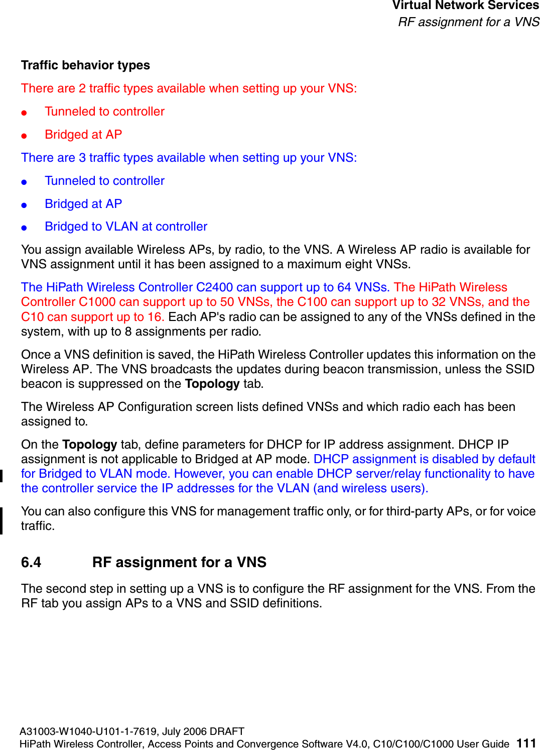 hwc_vnsintro.fmA31003-W1040-U101-1-7619, July 2006 DRAFTHiPath Wireless Controller, Access Points and Convergence Software V4.0, C10/C100/C1000 User Guide 111        Virtual Network ServicesRF assignment for a VNSTraffic behavior typesThere are 2 traffic types available when setting up your VNS:●Tunneled to controller●Bridged at APThere are 3 traffic types available when setting up your VNS:●Tunneled to controller●Bridged at AP●Bridged to VLAN at controllerYou assign available Wireless APs, by radio, to the VNS. A Wireless AP radio is available for VNS assignment until it has been assigned to a maximum eight VNSs. The HiPath Wireless Controller C2400 can support up to 64 VNSs. The HiPath Wireless Controller C1000 can support up to 50 VNSs, the C100 can support up to 32 VNSs, and the C10 can support up to 16. Each AP's radio can be assigned to any of the VNSs defined in the system, with up to 8 assignments per radio.Once a VNS definition is saved, the HiPath Wireless Controller updates this information on the Wireless AP. The VNS broadcasts the updates during beacon transmission, unless the SSID beacon is suppressed on the Topology tab.The Wireless AP Configuration screen lists defined VNSs and which radio each has been assigned to.On the Topology tab, define parameters for DHCP for IP address assignment. DHCP IP assignment is not applicable to Bridged at AP mode. DHCP assignment is disabled by default for Bridged to VLAN mode. However, you can enable DHCP server/relay functionality to have the controller service the IP addresses for the VLAN (and wireless users).You can also configure this VNS for management traffic only, or for third-party APs, or for voice traffic. 6.4 RF assignment for a VNSThe second step in setting up a VNS is to configure the RF assignment for the VNS. From the RF tab you assign APs to a VNS and SSID definitions. 