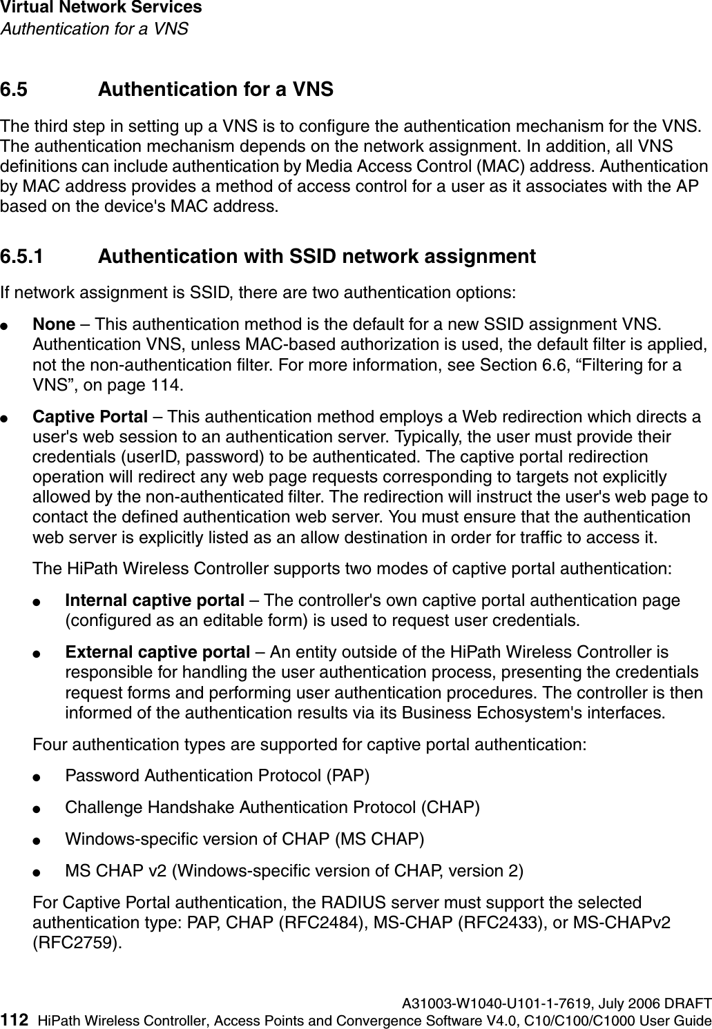 Virtual Network Services A31003-W1040-U101-1-7619, July 2006 DRAFT112 HiPath Wireless Controller, Access Points and Convergence Software V4.0, C10/C100/C1000 User Guide        hwc_vnsintro.fmAuthentication for a VNS6.5 Authentication for a VNSThe third step in setting up a VNS is to configure the authentication mechanism for the VNS. The authentication mechanism depends on the network assignment. In addition, all VNS definitions can include authentication by Media Access Control (MAC) address. Authentication by MAC address provides a method of access control for a user as it associates with the AP based on the device's MAC address. 6.5.1 Authentication with SSID network assignmentIf network assignment is SSID, there are two authentication options:●None &ndash; This authentication method is the default for a new SSID assignment VNS. Authentication VNS, unless MAC-based authorization is used, the default filter is applied, not the non-authentication filter. For more information, see Section 6.6, &ldquo;Filtering for a VNS&rdquo;, on page 114. ●Captive Portal &ndash; This authentication method employs a Web redirection which directs a user's web session to an authentication server. Typically, the user must provide their credentials (userID, password) to be authenticated. The captive portal redirection operation will redirect any web page requests corresponding to targets not explicitly allowed by the non-authenticated filter. The redirection will instruct the user's web page to contact the defined authentication web server. You must ensure that the authentication web server is explicitly listed as an allow destination in order for traffic to access it.The HiPath Wireless Controller supports two modes of captive portal authentication:●Internal captive portal &ndash; The controller's own captive portal authentication page (configured as an editable form) is used to request user credentials.●External captive portal &ndash; An entity outside of the HiPath Wireless Controller is responsible for handling the user authentication process, presenting the credentials request forms and performing user authentication procedures. The controller is then informed of the authentication results via its Business Echosystem's interfaces.Four authentication types are supported for captive portal authentication:●Password Authentication Protocol (PAP)●Challenge Handshake Authentication Protocol (CHAP)●Windows-specific version of CHAP (MS CHAP)●MS CHAP v2 (Windows-specific version of CHAP, version 2)For Captive Portal authentication, the RADIUS server must support the selected authentication type: PAP, CHAP (RFC2484), MS-CHAP (RFC2433), or MS-CHAPv2 (RFC2759).