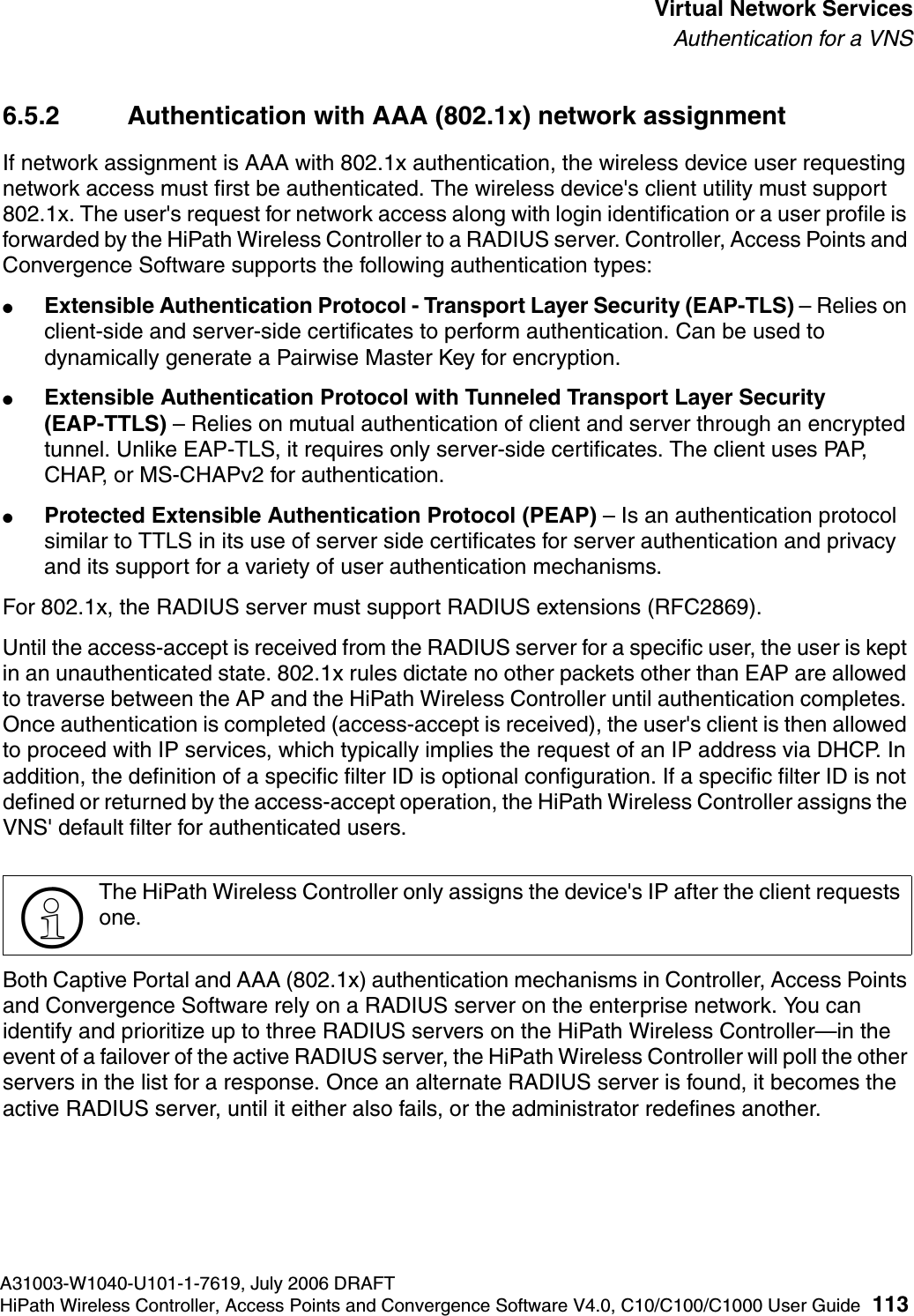 hwc_vnsintro.fmA31003-W1040-U101-1-7619, July 2006 DRAFTHiPath Wireless Controller, Access Points and Convergence Software V4.0, C10/C100/C1000 User Guide 113        Virtual Network ServicesAuthentication for a VNS6.5.2 Authentication with AAA (802.1x) network assignmentIf network assignment is AAA with 802.1x authentication, the wireless device user requesting network access must first be authenticated. The wireless device's client utility must support 802.1x. The user's request for network access along with login identification or a user profile is forwarded by the HiPath Wireless Controller to a RADIUS server. Controller, Access Points and Convergence Software supports the following authentication types:●Extensible Authentication Protocol - Transport Layer Security (EAP-TLS) &ndash; Relies on client-side and server-side certificates to perform authentication. Can be used to dynamically generate a Pairwise Master Key for encryption.●Extensible Authentication Protocol with Tunneled Transport Layer Security (EAP-TTLS) &ndash; Relies on mutual authentication of client and server through an encrypted tunnel. Unlike EAP-TLS, it requires only server-side certificates. The client uses PAP, CHAP, or MS-CHAPv2 for authentication.●Protected Extensible Authentication Protocol (PEAP) &ndash; Is an authentication protocol similar to TTLS in its use of server side certificates for server authentication and privacy and its support for a variety of user authentication mechanisms.For 802.1x, the RADIUS server must support RADIUS extensions (RFC2869).Until the access-accept is received from the RADIUS server for a specific user, the user is kept in an unauthenticated state. 802.1x rules dictate no other packets other than EAP are allowed to traverse between the AP and the HiPath Wireless Controller until authentication completes. Once authentication is completed (access-accept is received), the user's client is then allowed to proceed with IP services, which typically implies the request of an IP address via DHCP. In addition, the definition of a specific filter ID is optional configuration. If a specific filter ID is not defined or returned by the access-accept operation, the HiPath Wireless Controller assigns the VNS' default filter for authenticated users. Both Captive Portal and AAA (802.1x) authentication mechanisms in Controller, Access Points and Convergence Software rely on a RADIUS server on the enterprise network. You can identify and prioritize up to three RADIUS servers on the HiPath Wireless Controller&mdash;in the event of a failover of the active RADIUS server, the HiPath Wireless Controller will poll the other servers in the list for a response. Once an alternate RADIUS server is found, it becomes the active RADIUS server, until it either also fails, or the administrator redefines another.>The HiPath Wireless Controller only assigns the device's IP after the client requests one.