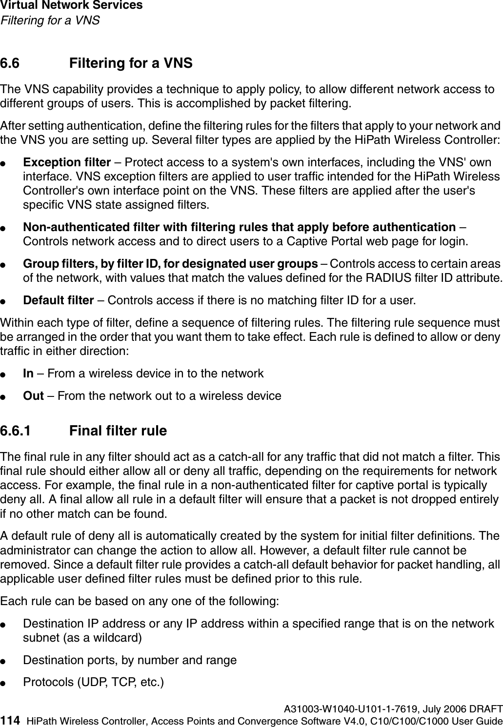 Virtual Network Services A31003-W1040-U101-1-7619, July 2006 DRAFT114 HiPath Wireless Controller, Access Points and Convergence Software V4.0, C10/C100/C1000 User Guide        hwc_vnsintro.fmFiltering for a VNS6.6 Filtering for a VNSThe VNS capability provides a technique to apply policy, to allow different network access to different groups of users. This is accomplished by packet filtering.After setting authentication, define the filtering rules for the filters that apply to your network and the VNS you are setting up. Several filter types are applied by the HiPath Wireless Controller:●Exception filter &ndash; Protect access to a system's own interfaces, including the VNS' own interface. VNS exception filters are applied to user traffic intended for the HiPath Wireless Controller's own interface point on the VNS. These filters are applied after the user's specific VNS state assigned filters. ●Non-authenticated filter with filtering rules that apply before authentication &ndash; Controls network access and to direct users to a Captive Portal web page for login.●Group filters, by filter ID, for designated user groups &ndash; Controls access to certain areas of the network, with values that match the values defined for the RADIUS filter ID attribute.●Default filter &ndash; Controls access if there is no matching filter ID for a user.Within each type of filter, define a sequence of filtering rules. The filtering rule sequence must be arranged in the order that you want them to take effect. Each rule is defined to allow or deny traffic in either direction:●In &ndash; From a wireless device in to the network ●Out &ndash; From the network out to a wireless device6.6.1 Final filter ruleThe final rule in any filter should act as a catch-all for any traffic that did not match a filter. This final rule should either allow all or deny all traffic, depending on the requirements for network access. For example, the final rule in a non-authenticated filter for captive portal is typically deny all. A final allow all rule in a default filter will ensure that a packet is not dropped entirely if no other match can be found.A default rule of deny all is automatically created by the system for initial filter definitions. The administrator can change the action to allow all. However, a default filter rule cannot be removed. Since a default filter rule provides a catch-all default behavior for packet handling, all applicable user defined filter rules must be defined prior to this rule.Each rule can be based on any one of the following:●Destination IP address or any IP address within a specified range that is on the network subnet (as a wildcard)●Destination ports, by number and range●Protocols (UDP, TCP, etc.)