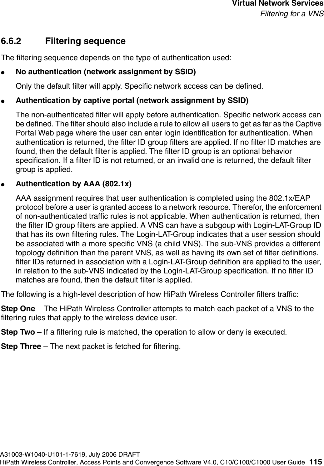 hwc_vnsintro.fmA31003-W1040-U101-1-7619, July 2006 DRAFTHiPath Wireless Controller, Access Points and Convergence Software V4.0, C10/C100/C1000 User Guide 115        Virtual Network ServicesFiltering for a VNS6.6.2 Filtering sequenceThe filtering sequence depends on the type of authentication used:●No authentication (network assignment by SSID)Only the default filter will apply. Specific network access can be defined. ●Authentication by captive portal (network assignment by SSID)The non-authenticated filter will apply before authentication. Specific network access can be defined. The filter should also include a rule to allow all users to get as far as the Captive Portal Web page where the user can enter login identification for authentication. When authentication is returned, the filter ID group filters are applied. If no filter ID matches are found, then the default filter is applied. The filter ID group is an optional behavior specification. If a filter ID is not returned, or an invalid one is returned, the default filter group is applied. ●Authentication by AAA (802.1x)AAA assignment requires that user authentication is completed using the 802.1x/EAP protocol before a user is granted access to a network resource. Therefor, the enforcement of non-authenticated traffic rules is not applicable. When authentication is returned, then the filter ID group filters are applied. A VNS can have a subgoup with Login-LAT-Group ID that has its own filtering rules. The Login-LAT-Group indicates that a user session should be associated with a more specific VNS (a child VNS). The sub-VNS provides a different topology definition than the parent VNS, as well as having its own set of filter definitions. filter IDs returned in association with a Login-LAT-Group definition are applied to the user, in relation to the sub-VNS indicated by the Login-LAT-Group specification. If no filter ID matches are found, then the default filter is applied. The following is a high-level description of how HiPath Wireless Controller filters traffic:Step One &ndash; The HiPath Wireless Controller attempts to match each packet of a VNS to the filtering rules that apply to the wireless device user.Step Two &ndash; If a filtering rule is matched, the operation to allow or deny is executed.Step Three &ndash; The next packet is fetched for filtering.