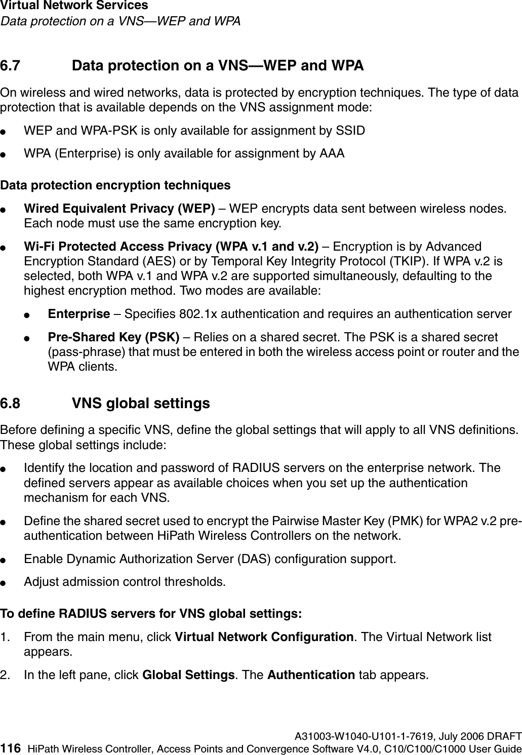 Virtual Network Services A31003-W1040-U101-1-7619, July 2006 DRAFT116 HiPath Wireless Controller, Access Points and Convergence Software V4.0, C10/C100/C1000 User Guide        hwc_vnsintro.fmData protection on a VNS&mdash;WEP and WPA6.7 Data protection on a VNS&mdash;WEP and WPAOn wireless and wired networks, data is protected by encryption techniques. The type of data protection that is available depends on the VNS assignment mode:●WEP and WPA-PSK is only available for assignment by SSID●WPA (Enterprise) is only available for assignment by AAAData protection encryption techniques●Wired Equivalent Privacy (WEP) &ndash; WEP encrypts data sent between wireless nodes. Each node must use the same encryption key.●Wi-Fi Protected Access Privacy (WPA v.1 and v.2) &ndash; Encryption is by Advanced Encryption Standard (AES) or by Temporal Key Integrity Protocol (TKIP). If WPA v.2 is selected, both WPA v.1 and WPA v.2 are supported simultaneously, defaulting to the highest encryption method. Two modes are available:●Enterprise &ndash; Specifies 802.1x authentication and requires an authentication server●Pre-Shared Key (PSK) &ndash; Relies on a shared secret. The PSK is a shared secret (pass-phrase) that must be entered in both the wireless access point or router and the WPA clients.6.8 VNS global settingsBefore defining a specific VNS, define the global settings that will apply to all VNS definitions. These global settings include:●Identify the location and password of RADIUS servers on the enterprise network. The defined servers appear as available choices when you set up the authentication mechanism for each VNS. ●Define the shared secret used to encrypt the Pairwise Master Key (PMK) for WPA2 v.2 pre-authentication between HiPath Wireless Controllers on the network.●Enable Dynamic Authorization Server (DAS) configuration support.●Adjust admission control thresholds.To define RADIUS servers for VNS global settings: 1. From the main menu, click Virtual Network Configuration. The Virtual Network list appears.2. In the left pane, click Global Settings. The Authentication tab appears.