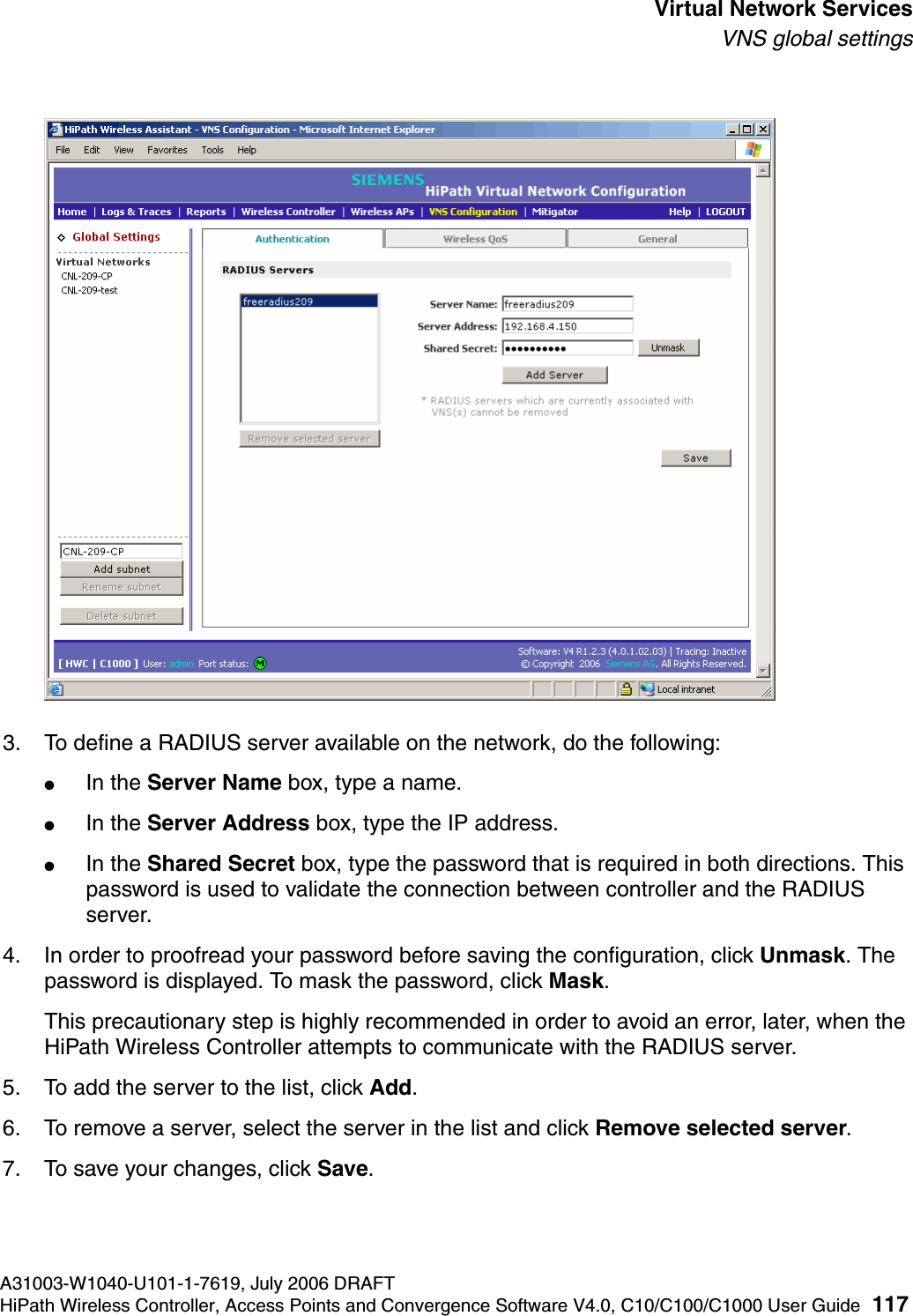 hwc_vnsintro.fmA31003-W1040-U101-1-7619, July 2006 DRAFTHiPath Wireless Controller, Access Points and Convergence Software V4.0, C10/C100/C1000 User Guide 117        Virtual Network ServicesVNS global settings3. To define a RADIUS server available on the network, do the following:●In the Server Name box, type a name.●In the Server Address box, type the IP address.●In the Shared Secret box, type the password that is required in both directions. This password is used to validate the connection between controller and the RADIUS server.4. In order to proofread your password before saving the configuration, click Unmask. The password is displayed. To mask the password, click Mask. This precautionary step is highly recommended in order to avoid an error, later, when the HiPath Wireless Controller attempts to communicate with the RADIUS server.5. To add the server to the list, click Add.6. To remove a server, select the server in the list and click Remove selected server.7. To save your changes, click Save.