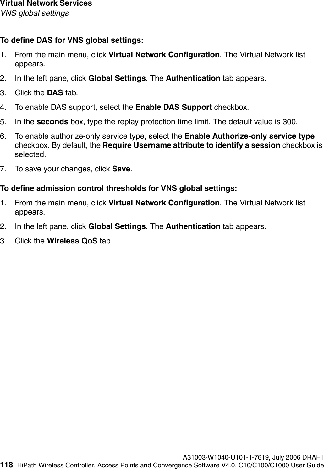 Virtual Network Services A31003-W1040-U101-1-7619, July 2006 DRAFT118 HiPath Wireless Controller, Access Points and Convergence Software V4.0, C10/C100/C1000 User Guide        hwc_vnsintro.fmVNS global settingsTo define DAS for VNS global settings: 1. From the main menu, click Virtual Network Configuration. The Virtual Network list appears.2. In the left pane, click Global Settings. The Authentication tab appears.3. Click the DAS tab.4. To enable DAS support, select the Enable DAS Support checkbox.5. In the seconds box, type the replay protection time limit. The default value is 300.6. To enable authorize-only service type, select the Enable Authorize-only service type checkbox. By default, the Require Username attribute to identify a session checkbox is selected.7. To save your changes, click Save.To define admission control thresholds for VNS global settings: 1. From the main menu, click Virtual Network Configuration. The Virtual Network list appears.2. In the left pane, click Global Settings. The Authentication tab appears.3. Click the Wireless QoS tab.