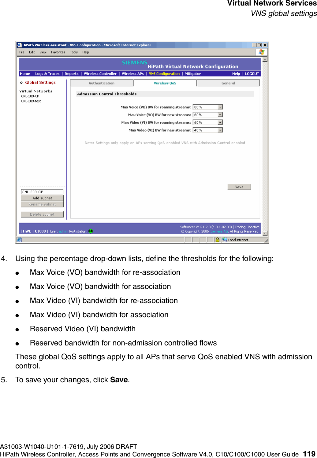 hwc_vnsintro.fmA31003-W1040-U101-1-7619, July 2006 DRAFTHiPath Wireless Controller, Access Points and Convergence Software V4.0, C10/C100/C1000 User Guide 119        Virtual Network ServicesVNS global settings4. Using the percentage drop-down lists, define the thresholds for the following:●Max Voice (VO) bandwidth for re-association●Max Voice (VO) bandwidth for association●Max Video (VI) bandwidth for re-association●Max Video (VI) bandwidth for association●Reserved Video (VI) bandwidth●Reserved bandwidth for non-admission controlled flowsThese global QoS settings apply to all APs that serve QoS enabled VNS with admission control.5. To save your changes, click Save.