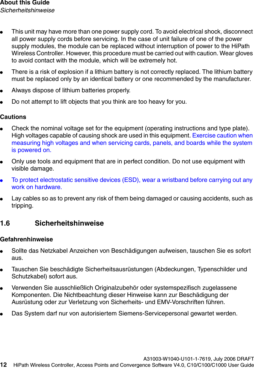 About this Guide A31003-W1040-U101-1-7619, July 2006 DRAFT12 HiPath Wireless Controller, Access Points and Convergence Software V4.0, C10/C100/C1000 User Guide        hwc_pref.fmSicherheitshinweise●This unit may have more than one power supply cord. To avoid electrical shock, disconnect all power supply cords before servicing. In the case of unit failure of one of the power supply modules, the module can be replaced without interruption of power to the HiPath Wireless Controller. However, this procedure must be carried out with caution. Wear gloves to avoid contact with the module, which will be extremely hot.●There is a risk of explosion if a lithium battery is not correctly replaced. The lithium battery must be replaced only by an identical battery or one recommended by the manufacturer.●Always dispose of lithium batteries properly.●Do not attempt to lift objects that you think are too heavy for you.Cautions●Check the nominal voltage set for the equipment (operating instructions and type plate). High voltages capable of causing shock are used in this equipment. Exercise caution when measuring high voltages and when servicing cards, panels, and boards while the system is powered on.●Only use tools and equipment that are in perfect condition. Do not use equipment with visible damage.●To protect electrostatic sensitive devices (ESD), wear a wristband before carrying out any work on hardware. ●Lay cables so as to prevent any risk of them being damaged or causing accidents, such as tripping.1.6 SicherheitshinweiseGefahrenhinweise●Sollte das Netzkabel Anzeichen von Besch&auml;digungen aufweisen, tauschen Sie es sofort aus.●Tauschen Sie besch&auml;digte Sicherheitsausr&uuml;stungen (Abdeckungen, Typenschilder und Schutzkabel) sofort aus.●Verwenden Sie ausschlie&szlig;lich Originalzubeh&ouml;r oder systemspezifisch zugelassene Komponenten. Die Nichtbeachtung dieser Hinweise kann zur Besch&auml;digung der Ausr&uuml;stung oder zur Verletzung von Sicherheits- und EMV-Vorschriften f&uuml;hren.●Das System darf nur von autorisiertem Siemens-Servicepersonal gewartet werden.