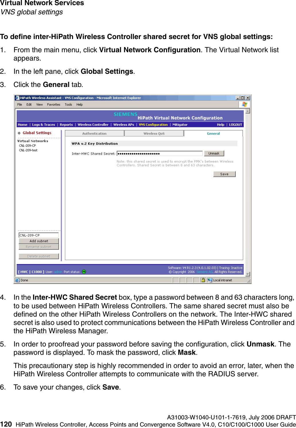 Virtual Network Services A31003-W1040-U101-1-7619, July 2006 DRAFT120 HiPath Wireless Controller, Access Points and Convergence Software V4.0, C10/C100/C1000 User Guide        hwc_vnsintro.fmVNS global settingsTo define inter-HiPath Wireless Controller shared secret for VNS global settings: 1. From the main menu, click Virtual Network Configuration. The Virtual Network list appears.2. In the left pane, click Global Settings.3. Click the General tab.4. In the Inter-HWC Shared Secret box, type a password between 8 and 63 characters long, to be used between HiPath Wireless Controllers. The same shared secret must also be defined on the other HiPath Wireless Controllers on the network. The Inter-HWC shared secret is also used to protect communications between the HiPath Wireless Controller and the HiPath Wireless Manager. 5. In order to proofread your password before saving the configuration, click Unmask. The password is displayed. To mask the password, click Mask. This precautionary step is highly recommended in order to avoid an error, later, when the HiPath Wireless Controller attempts to communicate with the RADIUS server.6. To save your changes, click Save.