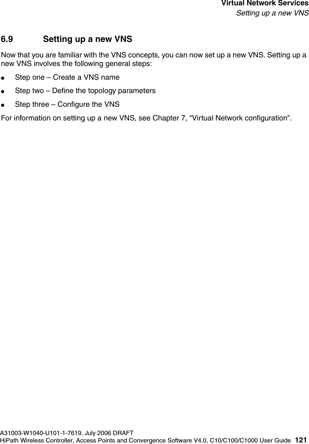 hwc_vnsintro.fmA31003-W1040-U101-1-7619, July 2006 DRAFTHiPath Wireless Controller, Access Points and Convergence Software V4.0, C10/C100/C1000 User Guide 121        Virtual Network ServicesSetting up a new VNS6.9 Setting up a new VNSNow that you are familiar with the VNS concepts, you can now set up a new VNS. Setting up a new VNS involves the following general steps:●Step one &ndash; Create a VNS name●Step two &ndash; Define the topology parameters●Step three &ndash; Configure the VNSFor information on setting up a new VNS, see Chapter 7, &ldquo;Virtual Network configuration&rdquo;.
