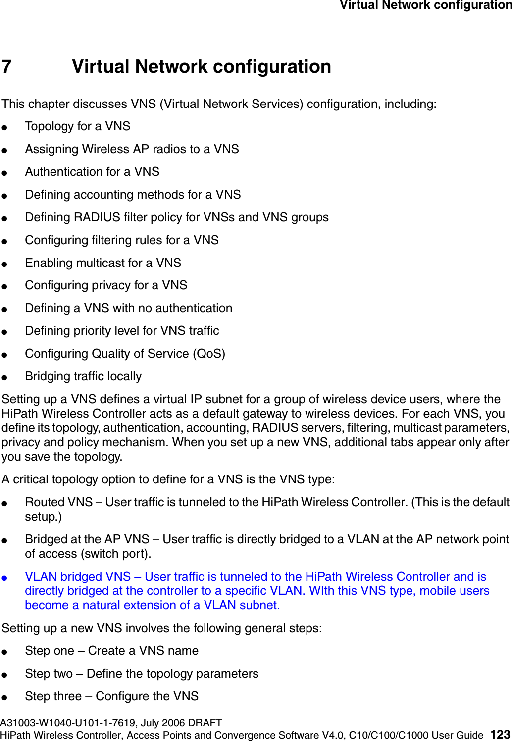 hwc_vnsconfiguration.fmA31003-W1040-U101-1-7619, July 2006 DRAFTHiPath Wireless Controller, Access Points and Convergence Software V4.0, C10/C100/C1000 User Guide 123        Virtual Network configuration7 Virtual Network configurationThis chapter discusses VNS (Virtual Network Services) configuration, including:●Topology for a VNS●Assigning Wireless AP radios to a VNS●Authentication for a VNS●Defining accounting methods for a VNS●Defining RADIUS filter policy for VNSs and VNS groups●Configuring filtering rules for a VNS●Enabling multicast for a VNS●Configuring privacy for a VNS●Defining a VNS with no authentication●Defining priority level for VNS traffic●Configuring Quality of Service (QoS)●Bridging traffic locallySetting up a VNS defines a virtual IP subnet for a group of wireless device users, where the HiPath Wireless Controller acts as a default gateway to wireless devices. For each VNS, you define its topology, authentication, accounting, RADIUS servers, filtering, multicast parameters, privacy and policy mechanism. When you set up a new VNS, additional tabs appear only after you save the topology.A critical topology option to define for a VNS is the VNS type:●Routed VNS &ndash; User traffic is tunneled to the HiPath Wireless Controller. (This is the default setup.)●Bridged at the AP VNS &ndash; User traffic is directly bridged to a VLAN at the AP network point of access (switch port).●VLAN bridged VNS &ndash; User traffic is tunneled to the HiPath Wireless Controller and is directly bridged at the controller to a specific VLAN. WIth this VNS type, mobile users become a natural extension of a VLAN subnet. Setting up a new VNS involves the following general steps:●Step one &ndash; Create a VNS name●Step two &ndash; Define the topology parameters●Step three &ndash; Configure the VNS