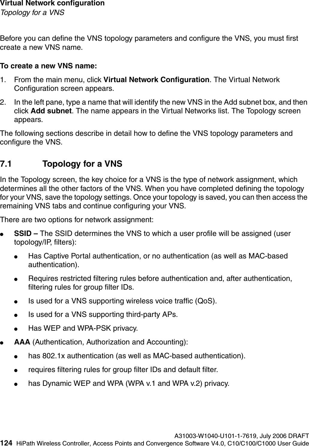Virtual Network configuration A31003-W1040-U101-1-7619, July 2006 DRAFT124 HiPath Wireless Controller, Access Points and Convergence Software V4.0, C10/C100/C1000 User Guide        hwc_vnsconfiguration.fmTopology for a VNSBefore you can define the VNS topology parameters and configure the VNS, you must first create a new VNS name.To create a new VNS name:1. From the main menu, click Virtual Network Configuration. The Virtual Network Configuration screen appears.2. In the left pane, type a name that will identify the new VNS in the Add subnet box, and then click Add subnet. The name appears in the Virtual Networks list. The Topology screen appears.The following sections describe in detail how to define the VNS topology parameters and configure the VNS.7.1 Topology for a VNSIn the Topology screen, the key choice for a VNS is the type of network assignment, which determines all the other factors of the VNS. When you have completed defining the topology for your VNS, save the topology settings. Once your topology is saved, you can then access the remaining VNS tabs and continue configuring your VNS. There are two options for network assignment:●SSID &ndash; The SSID determines the VNS to which a user profile will be assigned (user topology/IP, filters):●Has Captive Portal authentication, or no authentication (as well as MAC-based authentication).●Requires restricted filtering rules before authentication and, after authentication, filtering rules for group filter IDs. ●Is used for a VNS supporting wireless voice traffic (QoS).●Is used for a VNS supporting third-party APs.●Has WEP and WPA-PSK privacy.●AAA (Authentication, Authorization and Accounting):●has 802.1x authentication (as well as MAC-based authentication).●requires filtering rules for group filter IDs and default filter.●has Dynamic WEP and WPA (WPA v.1 and WPA v.2) privacy.
