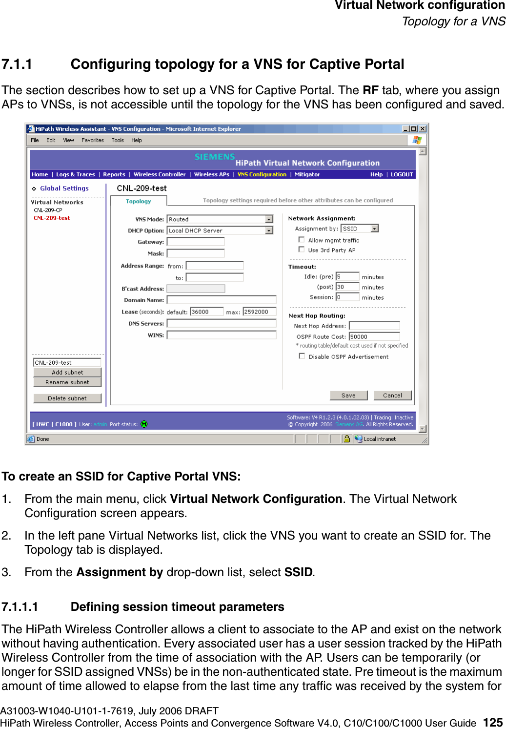hwc_vnsconfiguration.fmA31003-W1040-U101-1-7619, July 2006 DRAFTHiPath Wireless Controller, Access Points and Convergence Software V4.0, C10/C100/C1000 User Guide 125        Virtual Network configurationTo p o l ogy  fo r a  V N S7.1.1 Configuring topology for a VNS for Captive PortalThe section describes how to set up a VNS for Captive Portal. The RF tab, where you assign APs to VNSs, is not accessible until the topology for the VNS has been configured and saved.To create an SSID for Captive Portal VNS:1. From the main menu, click Virtual Network Configuration. The Virtual Network Configuration screen appears.2. In the left pane Virtual Networks list, click the VNS you want to create an SSID for. The Topology tab is displayed. 3. From the Assignment by drop-down list, select SSID. 7.1.1.1 Defining session timeout parametersThe HiPath Wireless Controller allows a client to associate to the AP and exist on the network without having authentication. Every associated user has a user session tracked by the HiPath Wireless Controller from the time of association with the AP. Users can be temporarily (or longer for SSID assigned VNSs) be in the non-authenticated state. Pre timeout is the maximum amount of time allowed to elapse from the last time any traffic was received by the system for 