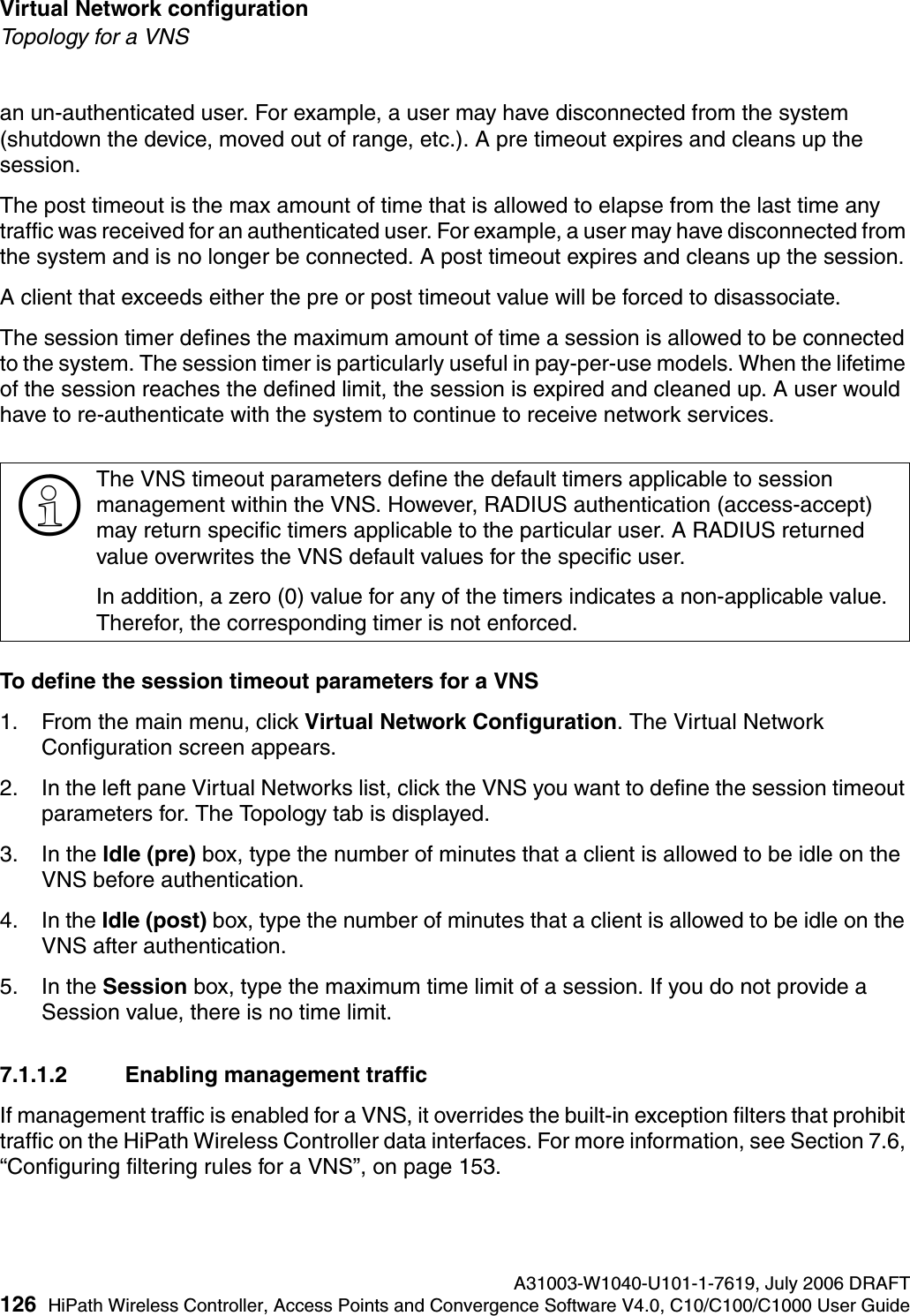 Virtual Network configuration A31003-W1040-U101-1-7619, July 2006 DRAFT126 HiPath Wireless Controller, Access Points and Convergence Software V4.0, C10/C100/C1000 User Guide        hwc_vnsconfiguration.fmTopology for a VNSan un-authenticated user. For example, a user may have disconnected from the system (shutdown the device, moved out of range, etc.). A pre timeout expires and cleans up the session. The post timeout is the max amount of time that is allowed to elapse from the last time any traffic was received for an authenticated user. For example, a user may have disconnected from the system and is no longer be connected. A post timeout expires and cleans up the session. A client that exceeds either the pre or post timeout value will be forced to disassociate.The session timer defines the maximum amount of time a session is allowed to be connected to the system. The session timer is particularly useful in pay-per-use models. When the lifetime of the session reaches the defined limit, the session is expired and cleaned up. A user would have to re-authenticate with the system to continue to receive network services. To define the session timeout parameters for a VNS1. From the main menu, click Virtual Network Configuration. The Virtual Network Configuration screen appears.2. In the left pane Virtual Networks list, click the VNS you want to define the session timeout parameters for. The Topology tab is displayed. 3. In the Idle (pre) box, type the number of minutes that a client is allowed to be idle on the VNS before authentication.4. In the Idle (post) box, type the number of minutes that a client is allowed to be idle on the VNS after authentication. 5. In the Session box, type the maximum time limit of a session. If you do not provide a Session value, there is no time limit.7.1.1.2 Enabling management trafficIf management traffic is enabled for a VNS, it overrides the built-in exception filters that prohibit traffic on the HiPath Wireless Controller data interfaces. For more information, see Section 7.6, &ldquo;Configuring filtering rules for a VNS&rdquo;, on page 153.>The VNS timeout parameters define the default timers applicable to session management within the VNS. However, RADIUS authentication (access-accept) may return specific timers applicable to the particular user. A RADIUS returned value overwrites the VNS default values for the specific user. In addition, a zero (0) value for any of the timers indicates a non-applicable value. Therefor, the corresponding timer is not enforced. 