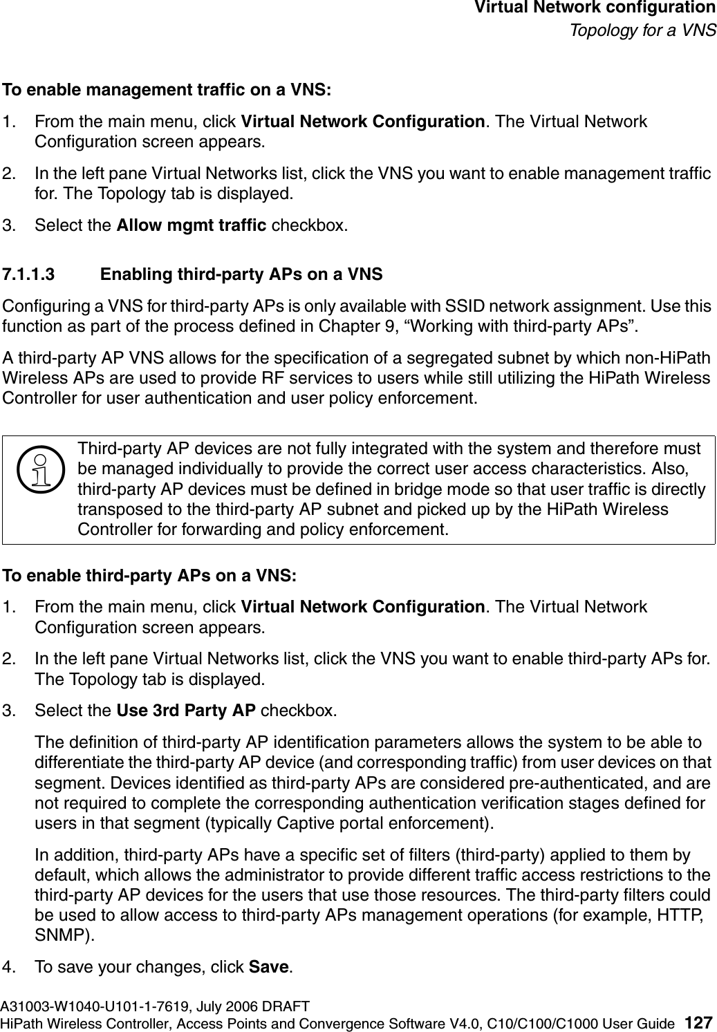hwc_vnsconfiguration.fmA31003-W1040-U101-1-7619, July 2006 DRAFTHiPath Wireless Controller, Access Points and Convergence Software V4.0, C10/C100/C1000 User Guide 127        Virtual Network configurationTo p o l ogy  fo r a  V N STo enable management traffic on a VNS:1. From the main menu, click Virtual Network Configuration. The Virtual Network Configuration screen appears.2. In the left pane Virtual Networks list, click the VNS you want to enable management traffic for. The Topology tab is displayed.3. Select the Allow mgmt traffic checkbox.7.1.1.3 Enabling third-party APs on a VNSConfiguring a VNS for third-party APs is only available with SSID network assignment. Use this function as part of the process defined in Chapter 9, &ldquo;Working with third-party APs&rdquo;.A third-party AP VNS allows for the specification of a segregated subnet by which non-HiPath Wireless APs are used to provide RF services to users while still utilizing the HiPath Wireless Controller for user authentication and user policy enforcement. To enable third-party APs on a VNS:1. From the main menu, click Virtual Network Configuration. The Virtual Network Configuration screen appears.2. In the left pane Virtual Networks list, click the VNS you want to enable third-party APs for. The Topology tab is displayed.3. Select the Use 3rd Party AP checkbox. The definition of third-party AP identification parameters allows the system to be able to differentiate the third-party AP device (and corresponding traffic) from user devices on that segment. Devices identified as third-party APs are considered pre-authenticated, and are not required to complete the corresponding authentication verification stages defined for users in that segment (typically Captive portal enforcement). In addition, third-party APs have a specific set of filters (third-party) applied to them by default, which allows the administrator to provide different traffic access restrictions to the third-party AP devices for the users that use those resources. The third-party filters could be used to allow access to third-party APs management operations (for example, HTTP, SNMP).4. To save your changes, click Save.>Third-party AP devices are not fully integrated with the system and therefore must be managed individually to provide the correct user access characteristics. Also, third-party AP devices must be defined in bridge mode so that user traffic is directly transposed to the third-party AP subnet and picked up by the HiPath Wireless Controller for forwarding and policy enforcement.