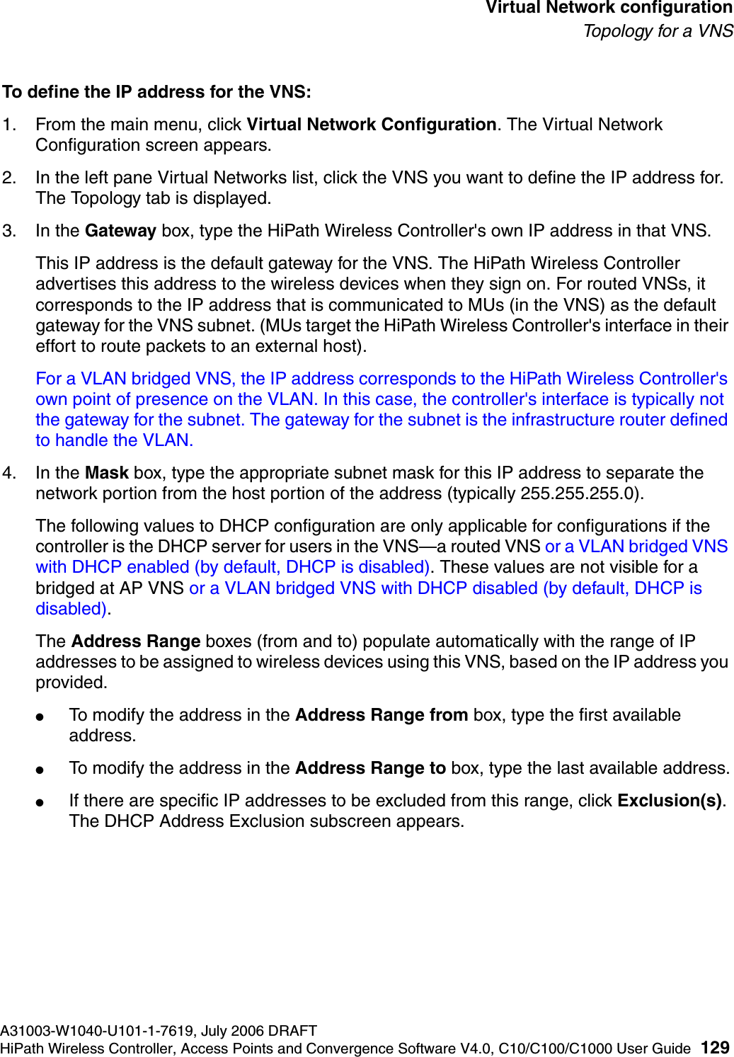 hwc_vnsconfiguration.fmA31003-W1040-U101-1-7619, July 2006 DRAFTHiPath Wireless Controller, Access Points and Convergence Software V4.0, C10/C100/C1000 User Guide 129        Virtual Network configurationTo p o l ogy  fo r a  V N STo define the IP address for the VNS:1. From the main menu, click Virtual Network Configuration. The Virtual Network Configuration screen appears.2. In the left pane Virtual Networks list, click the VNS you want to define the IP address for. The Topology tab is displayed.3. In the Gateway box, type the HiPath Wireless Controller's own IP address in that VNS. This IP address is the default gateway for the VNS. The HiPath Wireless Controller advertises this address to the wireless devices when they sign on. For routed VNSs, it corresponds to the IP address that is communicated to MUs (in the VNS) as the default gateway for the VNS subnet. (MUs target the HiPath Wireless Controller's interface in their effort to route packets to an external host).For a VLAN bridged VNS, the IP address corresponds to the HiPath Wireless Controller's own point of presence on the VLAN. In this case, the controller's interface is typically not the gateway for the subnet. The gateway for the subnet is the infrastructure router defined to handle the VLAN.4. In the Mask box, type the appropriate subnet mask for this IP address to separate the network portion from the host portion of the address (typically 255.255.255.0).The following values to DHCP configuration are only applicable for configurations if the controller is the DHCP server for users in the VNS&mdash;a routed VNS or a VLAN bridged VNS with DHCP enabled (by default, DHCP is disabled). These values are not visible for a bridged at AP VNS or a VLAN bridged VNS with DHCP disabled (by default, DHCP is disabled).The Address Range boxes (from and to) populate automatically with the range of IP addresses to be assigned to wireless devices using this VNS, based on the IP address you provided.●To modify the address in the Address Range from box, type the first available address.●To modify the address in the Address Range to box, type the last available address.●If there are specific IP addresses to be excluded from this range, click Exclusion(s). The DHCP Address Exclusion subscreen appears. 