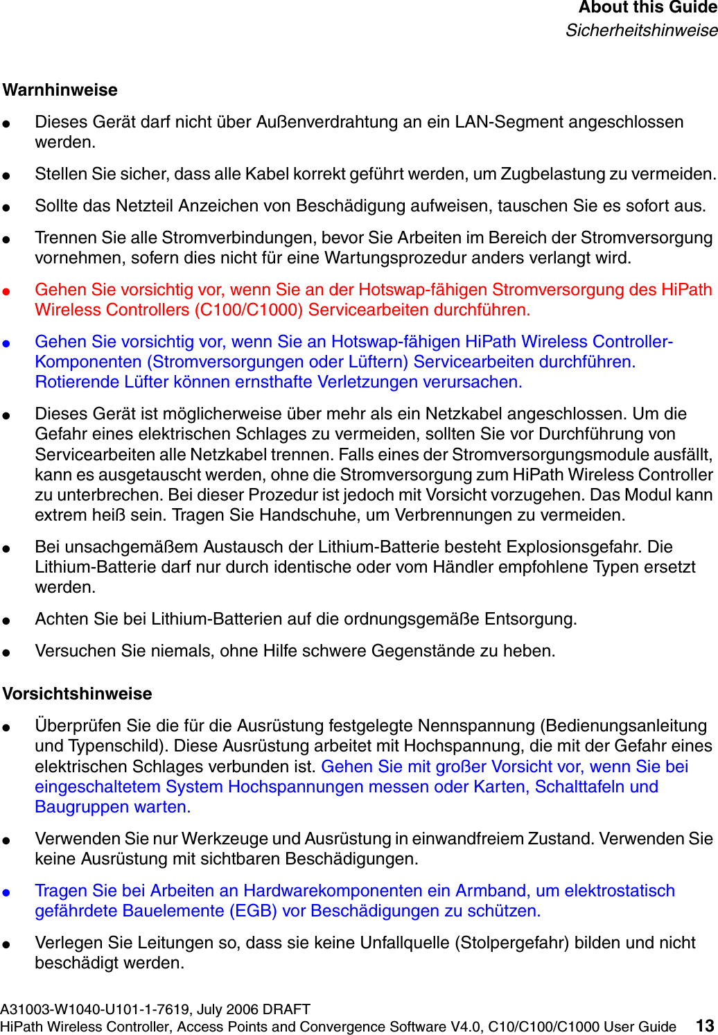 hwc_pref.fmA31003-W1040-U101-1-7619, July 2006 DRAFTHiPath Wireless Controller, Access Points and Convergence Software V4.0, C10/C100/C1000 User Guide 13        About this GuideSicherheitshinweiseWarnhinweise●Dieses Ger&auml;t darf nicht &uuml;ber Au&szlig;enverdrahtung an ein LAN-Segment angeschlossen werden.●Stellen Sie sicher, dass alle Kabel korrekt gef&uuml;hrt werden, um Zugbelastung zu vermeiden.●Sollte das Netzteil Anzeichen von Besch&auml;digung aufweisen, tauschen Sie es sofort aus.●Trennen Sie alle Stromverbindungen, bevor Sie Arbeiten im Bereich der Stromversorgung vornehmen, sofern dies nicht f&uuml;r eine Wartungsprozedur anders verlangt wird.●Gehen Sie vorsichtig vor, wenn Sie an der Hotswap-f&auml;higen Stromversorgung des HiPath Wireless Controllers (C100/C1000) Servicearbeiten durchf&uuml;hren.●Gehen Sie vorsichtig vor, wenn Sie an Hotswap-f&auml;higen HiPath Wireless Controller-Komponenten (Stromversorgungen oder L&uuml;ftern) Servicearbeiten durchf&uuml;hren. Rotierende L&uuml;fter k&ouml;nnen ernsthafte Verletzungen verursachen.●Dieses Ger&auml;t ist m&ouml;glicherweise &uuml;ber mehr als ein Netzkabel angeschlossen. Um die Gefahr eines elektrischen Schlages zu vermeiden, sollten Sie vor Durchf&uuml;hrung von Servicearbeiten alle Netzkabel trennen. Falls eines der Stromversorgungsmodule ausf&auml;llt, kann es ausgetauscht werden, ohne die Stromversorgung zum HiPath Wireless Controller zu unterbrechen. Bei dieser Prozedur ist jedoch mit Vorsicht vorzugehen. Das Modul kann extrem hei&szlig; sein. Tragen Sie Handschuhe, um Verbrennungen zu vermeiden.●Bei unsachgem&auml;&szlig;em Austausch der Lithium-Batterie besteht Explosionsgefahr. Die Lithium-Batterie darf nur durch identische oder vom H&auml;ndler empfohlene Typen ersetzt werden. ●Achten Sie bei Lithium-Batterien auf die ordnungsgem&auml;&szlig;e Entsorgung.●Versuchen Sie niemals, ohne Hilfe schwere Gegenst&auml;nde zu heben.Vorsichtshinweise●&Uuml;berpr&uuml;fen Sie die f&uuml;r die Ausr&uuml;stung festgelegte Nennspannung (Bedienungsanleitung und Typenschild). Diese Ausr&uuml;stung arbeitet mit Hochspannung, die mit der Gefahr eines elektrischen Schlages verbunden ist. Gehen Sie mit gro&szlig;er Vorsicht vor, wenn Sie bei eingeschaltetem System Hochspannungen messen oder Karten, Schalttafeln und Baugruppen warten.●Verwenden Sie nur Werkzeuge und Ausr&uuml;stung in einwandfreiem Zustand. Verwenden Sie keine Ausr&uuml;stung mit sichtbaren Besch&auml;digungen.●Tragen Sie bei Arbeiten an Hardwarekomponenten ein Armband, um elektrostatisch gef&auml;hrdete Bauelemente (EGB) vor Besch&auml;digungen zu sch&uuml;tzen.●Verlegen Sie Leitungen so, dass sie keine Unfallquelle (Stolpergefahr) bilden und nicht besch&auml;digt werden.