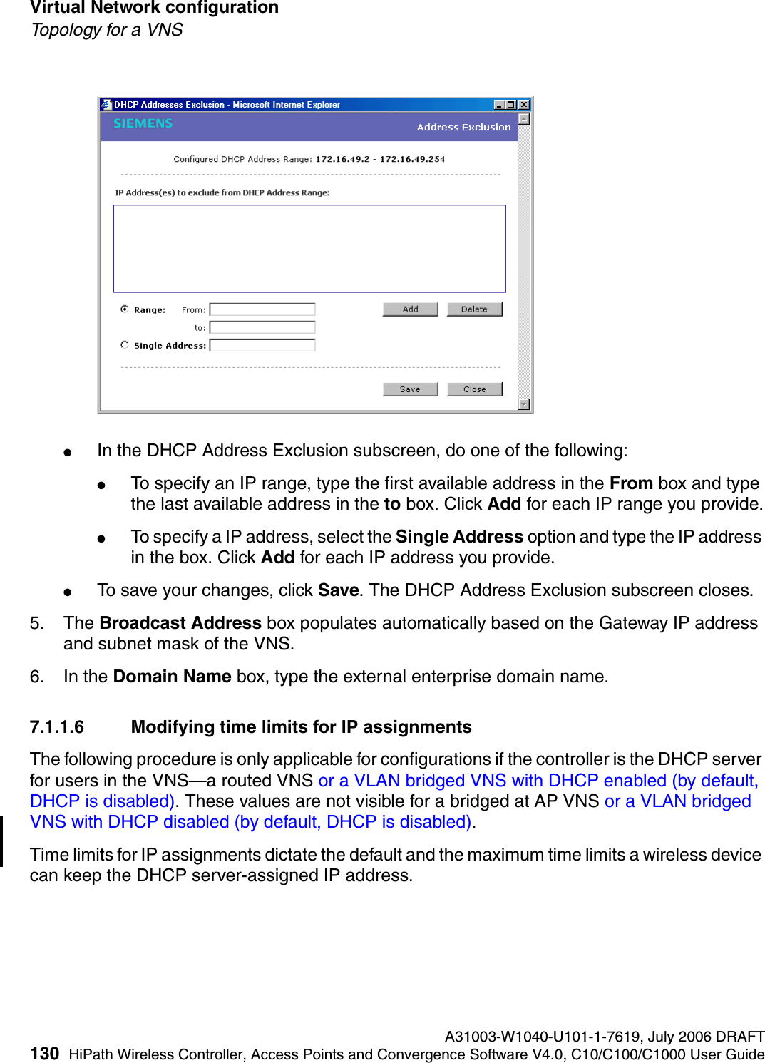Virtual Network configuration A31003-W1040-U101-1-7619, July 2006 DRAFT130 HiPath Wireless Controller, Access Points and Convergence Software V4.0, C10/C100/C1000 User Guide        hwc_vnsconfiguration.fmTopology for a VNS●In the DHCP Address Exclusion subscreen, do one of the following:●To specify an IP range, type the first available address in the From box and type the last available address in the to box. Click Add for each IP range you provide.●To specify a IP address, select the Single Address option and type the IP address in the box. Click Add for each IP address you provide.●To save your changes, click Save. The DHCP Address Exclusion subscreen closes.5. The Broadcast Address box populates automatically based on the Gateway IP address and subnet mask of the VNS.6. In the Domain Name box, type the external enterprise domain name.7.1.1.6 Modifying time limits for IP assignmentsThe following procedure is only applicable for configurations if the controller is the DHCP server for users in the VNS&mdash;a routed VNS or a VLAN bridged VNS with DHCP enabled (by default, DHCP is disabled). These values are not visible for a bridged at AP VNS or a VLAN bridged VNS with DHCP disabled (by default, DHCP is disabled).Time limits for IP assignments dictate the default and the maximum time limits a wireless device can keep the DHCP server-assigned IP address.