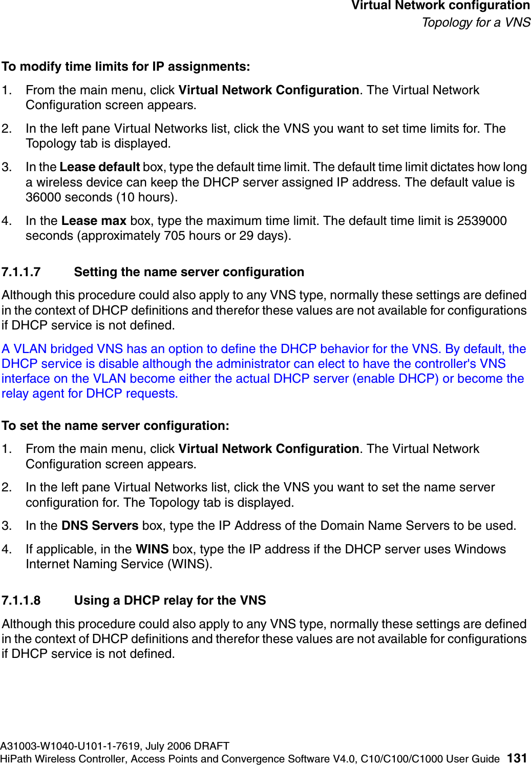 hwc_vnsconfiguration.fmA31003-W1040-U101-1-7619, July 2006 DRAFTHiPath Wireless Controller, Access Points and Convergence Software V4.0, C10/C100/C1000 User Guide 131        Virtual Network configurationTo p o l ogy  fo r a  V N STo modify time limits for IP assignments:1. From the main menu, click Virtual Network Configuration. The Virtual Network Configuration screen appears.2. In the left pane Virtual Networks list, click the VNS you want to set time limits for. The Topology tab is displayed.3. In the Lease default box, type the default time limit. The default time limit dictates how long a wireless device can keep the DHCP server assigned IP address. The default value is 36000 seconds (10 hours).4. In the Lease max box, type the maximum time limit. The default time limit is 2539000 seconds (approximately 705 hours or 29 days).7.1.1.7 Setting the name server configurationAlthough this procedure could also apply to any VNS type, normally these settings are defined in the context of DHCP definitions and therefor these values are not available for configurations if DHCP service is not defined.A VLAN bridged VNS has an option to define the DHCP behavior for the VNS. By default, the DHCP service is disable although the administrator can elect to have the controller's VNS interface on the VLAN become either the actual DHCP server (enable DHCP) or become the relay agent for DHCP requests.To set the name server configuration:1. From the main menu, click Virtual Network Configuration. The Virtual Network Configuration screen appears.2. In the left pane Virtual Networks list, click the VNS you want to set the name server configuration for. The Topology tab is displayed.3. In the DNS Servers box, type the IP Address of the Domain Name Servers to be used.4. If applicable, in the WINS box, type the IP address if the DHCP server uses Windows Internet Naming Service (WINS).7.1.1.8 Using a DHCP relay for the VNSAlthough this procedure could also apply to any VNS type, normally these settings are defined in the context of DHCP definitions and therefor these values are not available for configurations if DHCP service is not defined.