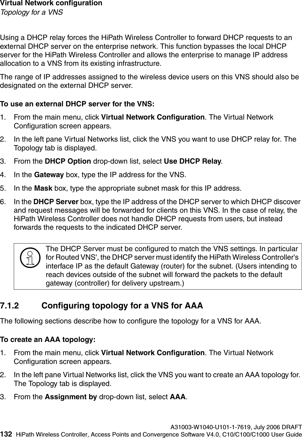 Virtual Network configuration A31003-W1040-U101-1-7619, July 2006 DRAFT132 HiPath Wireless Controller, Access Points and Convergence Software V4.0, C10/C100/C1000 User Guide        hwc_vnsconfiguration.fmTopology for a VNSUsing a DHCP relay forces the HiPath Wireless Controller to forward DHCP requests to an external DHCP server on the enterprise network. This function bypasses the local DHCP server for the HiPath Wireless Controller and allows the enterprise to manage IP address allocation to a VNS from its existing infrastructure.The range of IP addresses assigned to the wireless device users on this VNS should also be designated on the external DHCP server.To use an external DHCP server for the VNS:1. From the main menu, click Virtual Network Configuration. The Virtual Network Configuration screen appears.2. In the left pane Virtual Networks list, click the VNS you want to use DHCP relay for. The Topology tab is displayed.3. From the DHCP Option drop-down list, select Use DHCP Relay. 4. In the Gateway box, type the IP address for the VNS. 5. In the Mask box, type the appropriate subnet mask for this IP address.6. In the DHCP Server box, type the IP address of the DHCP server to which DHCP discover and request messages will be forwarded for clients on this VNS. In the case of relay, the HiPath Wireless Controller does not handle DHCP requests from users, but instead forwards the requests to the indicated DHCP server.7.1.2 Configuring topology for a VNS for AAAThe following sections describe how to configure the topology for a VNS for AAA.To create an AAA topology:1. From the main menu, click Virtual Network Configuration. The Virtual Network Configuration screen appears.2. In the left pane Virtual Networks list, click the VNS you want to create an AAA topology for. The Topology tab is displayed.3. From the Assignment by drop-down list, select AAA.>The DHCP Server must be configured to match the VNS settings. In particular for Routed VNS', the DHCP server must identify the HiPath Wireless Controller's interface IP as the default Gateway (router) for the subnet. (Users intending to reach devices outside of the subnet will forward the packets to the default gateway (controller) for delivery upstream.) 