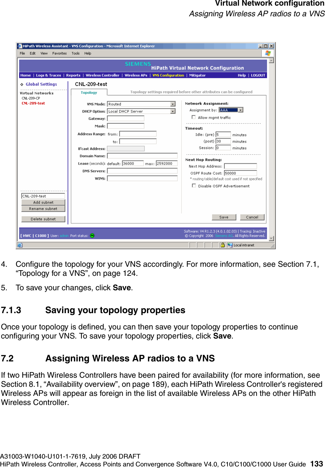 hwc_vnsconfiguration.fmA31003-W1040-U101-1-7619, July 2006 DRAFTHiPath Wireless Controller, Access Points and Convergence Software V4.0, C10/C100/C1000 User Guide 133        Virtual Network configurationAssigning Wireless AP radios to a VNS4. Configure the topology for your VNS accordingly. For more information, see Section 7.1, &ldquo;Topology for a VNS&rdquo;, on page 124.5. To save your changes, click Save.7.1.3 Saving your topology propertiesOnce your topology is defined, you can then save your topology properties to continue configuring your VNS. To save your topology properties, click Save.7.2 Assigning Wireless AP radios to a VNSIf two HiPath Wireless Controllers have been paired for availability (for more information, see Section 8.1, &ldquo;Availability overview&rdquo;, on page 189), each HiPath Wireless Controller's registered Wireless APs will appear as foreign in the list of available Wireless APs on the other HiPath Wireless Controller.