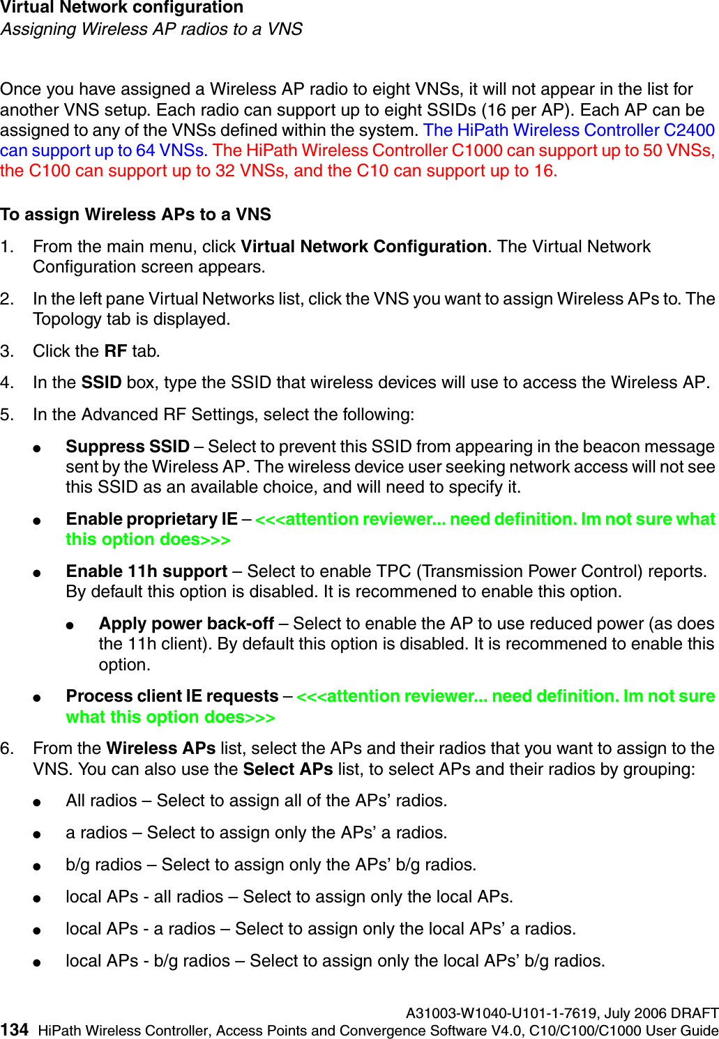 Virtual Network configuration A31003-W1040-U101-1-7619, July 2006 DRAFT134 HiPath Wireless Controller, Access Points and Convergence Software V4.0, C10/C100/C1000 User Guide        hwc_vnsconfiguration.fmAssigning Wireless AP radios to a VNSOnce you have assigned a Wireless AP radio to eight VNSs, it will not appear in the list for another VNS setup. Each radio can support up to eight SSIDs (16 per AP). Each AP can be assigned to any of the VNSs defined within the system. The HiPath Wireless Controller C2400 can support up to 64 VNSs. The HiPath Wireless Controller C1000 can support up to 50 VNSs, the C100 can support up to 32 VNSs, and the C10 can support up to 16.To assign Wireless APs to a VNS1. From the main menu, click Virtual Network Configuration. The Virtual Network Configuration screen appears.2. In the left pane Virtual Networks list, click the VNS you want to assign Wireless APs to. The Topology tab is displayed. 3. Click the RF tab.4. In the SSID box, type the SSID that wireless devices will use to access the Wireless AP.5. In the Advanced RF Settings, select the following:●Suppress SSID &ndash; Select to prevent this SSID from appearing in the beacon message sent by the Wireless AP. The wireless device user seeking network access will not see this SSID as an available choice, and will need to specify it.●Enable proprietary IE &ndash; <<<attention reviewer... need definition. Im not sure what this option does>>>●Enable 11h support &ndash; Select to enable TPC (Transmission Power Control) reports. By default this option is disabled. It is recommened to enable this option.●Apply power back-off &ndash; Select to enable the AP to use reduced power (as does the 11h client). By default this option is disabled. It is recommened to enable this option.●Process client IE requests &ndash; <<<attention reviewer... need definition. Im not sure what this option does>>>6. From the Wireless APs list, select the APs and their radios that you want to assign to the VNS. You can also use the Select APs list, to select APs and their radios by grouping: ●All radios &ndash; Select to assign all of the APs&rsquo; radios.●a radios &ndash; Select to assign only the APs&rsquo; a radios.●b/g radios &ndash; Select to assign only the APs&rsquo; b/g radios.●local APs - all radios &ndash; Select to assign only the local APs.●local APs - a radios &ndash; Select to assign only the local APs&rsquo; a radios.●local APs - b/g radios &ndash; Select to assign only the local APs&rsquo; b/g radios.