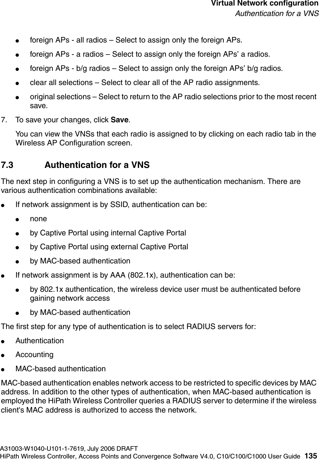 hwc_vnsconfiguration.fmA31003-W1040-U101-1-7619, July 2006 DRAFTHiPath Wireless Controller, Access Points and Convergence Software V4.0, C10/C100/C1000 User Guide 135        Virtual Network configurationAuthentication for a VNS●foreign APs - all radios &ndash; Select to assign only the foreign APs.●foreign APs - a radios &ndash; Select to assign only the foreign APs&rsquo; a radios.●foreign APs - b/g radios &ndash; Select to assign only the foreign APs&rsquo; b/g radios.●clear all selections &ndash; Select to clear all of the AP radio assignments.●original selections &ndash; Select to return to the AP radio selections prior to the most recent save.7. To save your changes, click Save.You can view the VNSs that each radio is assigned to by clicking on each radio tab in the Wireless AP Configuration screen.7.3 Authentication for a VNSThe next step in configuring a VNS is to set up the authentication mechanism. There are various authentication combinations available:●If network assignment is by SSID, authentication can be:●none●by Captive Portal using internal Captive Portal●by Captive Portal using external Captive Portal●by MAC-based authentication●If network assignment is by AAA (802.1x), authentication can be:●by 802.1x authentication, the wireless device user must be authenticated before gaining network access●by MAC-based authenticationThe first step for any type of authentication is to select RADIUS servers for:●Authentication●Accounting●MAC-based authenticationMAC-based authentication enables network access to be restricted to specific devices by MAC address. In addition to the other types of authentication, when MAC-based authentication is employed the HiPath Wireless Controller queries a RADIUS server to determine if the wireless client's MAC address is authorized to access the network. 