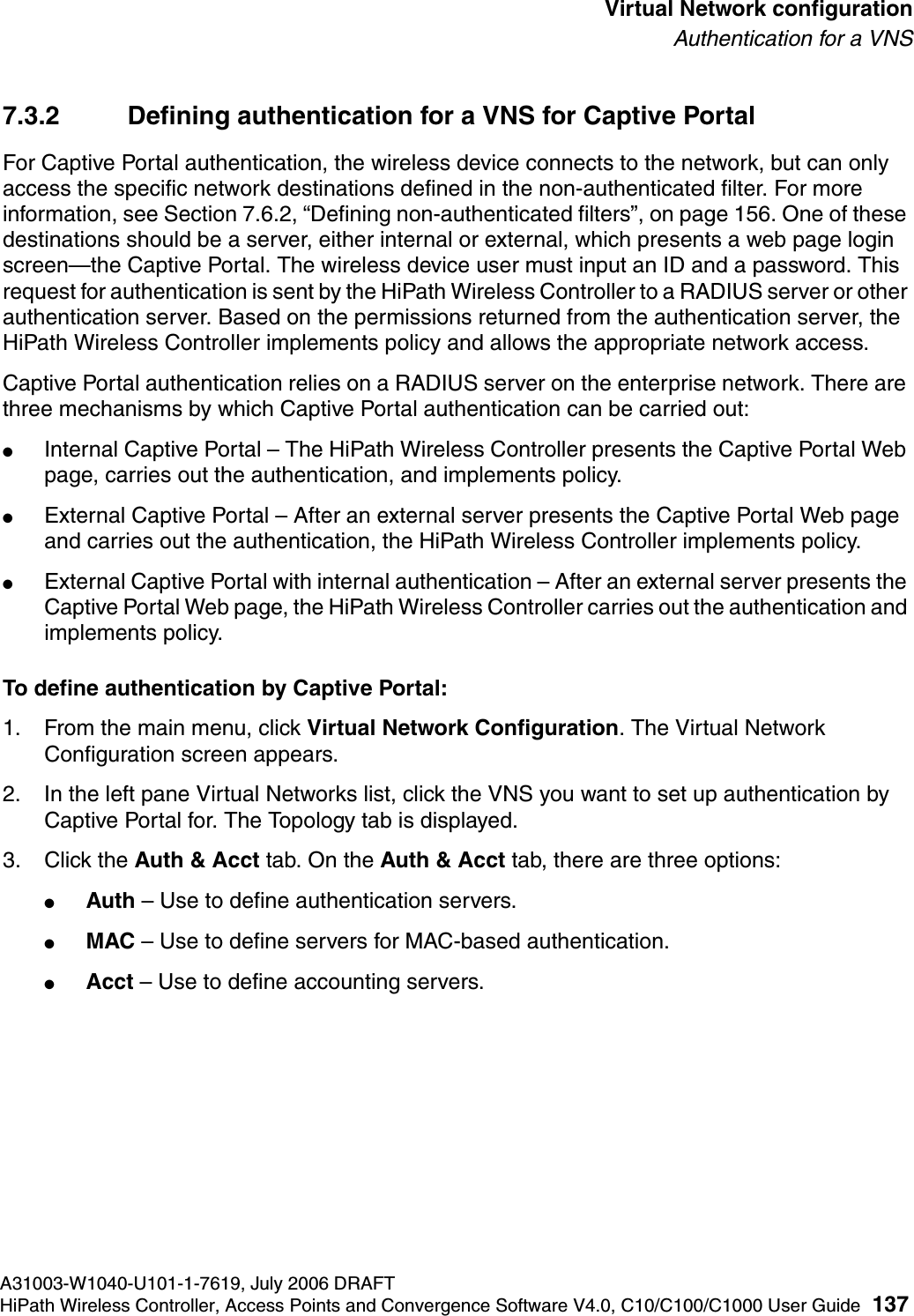 hwc_vnsconfiguration.fmA31003-W1040-U101-1-7619, July 2006 DRAFTHiPath Wireless Controller, Access Points and Convergence Software V4.0, C10/C100/C1000 User Guide 137        Virtual Network configurationAuthentication for a VNS7.3.2 Defining authentication for a VNS for Captive PortalFor Captive Portal authentication, the wireless device connects to the network, but can only access the specific network destinations defined in the non-authenticated filter. For more information, see Section 7.6.2, &ldquo;Defining non-authenticated filters&rdquo;, on page 156. One of these destinations should be a server, either internal or external, which presents a web page login screen&mdash;the Captive Portal. The wireless device user must input an ID and a password. This request for authentication is sent by the HiPath Wireless Controller to a RADIUS server or other authentication server. Based on the permissions returned from the authentication server, the HiPath Wireless Controller implements policy and allows the appropriate network access.Captive Portal authentication relies on a RADIUS server on the enterprise network. There are three mechanisms by which Captive Portal authentication can be carried out:●Internal Captive Portal &ndash; The HiPath Wireless Controller presents the Captive Portal Web page, carries out the authentication, and implements policy.●External Captive Portal &ndash; After an external server presents the Captive Portal Web page and carries out the authentication, the HiPath Wireless Controller implements policy.●External Captive Portal with internal authentication &ndash; After an external server presents the Captive Portal Web page, the HiPath Wireless Controller carries out the authentication and implements policy.To define authentication by Captive Portal:1. From the main menu, click Virtual Network Configuration. The Virtual Network Configuration screen appears.2. In the left pane Virtual Networks list, click the VNS you want to set up authentication by Captive Portal for. The Topology tab is displayed.3. Click the Auth &amp; Acct tab. On the Auth &amp; Acct tab, there are three options:●Auth &ndash; Use to define authentication servers.●MAC &ndash; Use to define servers for MAC-based authentication.●Acct &ndash; Use to define accounting servers.