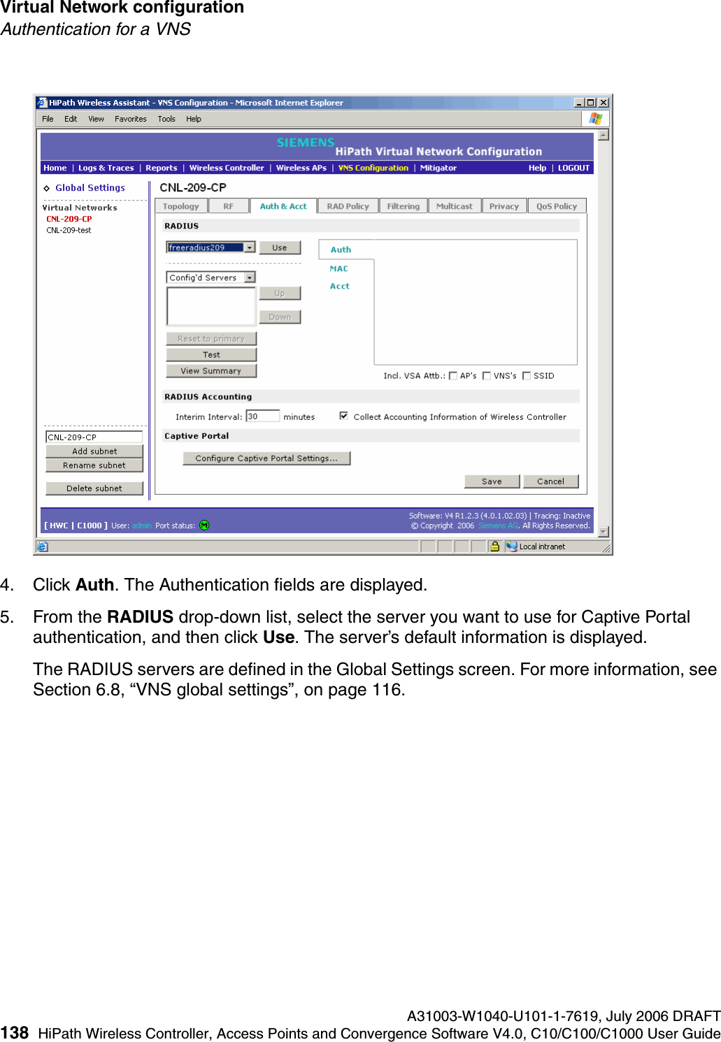 Virtual Network configuration A31003-W1040-U101-1-7619, July 2006 DRAFT138 HiPath Wireless Controller, Access Points and Convergence Software V4.0, C10/C100/C1000 User Guide        hwc_vnsconfiguration.fmAuthentication for a VNS4. Click Auth. The Authentication fields are displayed.5. From the RADIUS drop-down list, select the server you want to use for Captive Portal authentication, and then click Use. The server&rsquo;s default information is displayed.The RADIUS servers are defined in the Global Settings screen. For more information, see Section 6.8, &ldquo;VNS global settings&rdquo;, on page 116.
