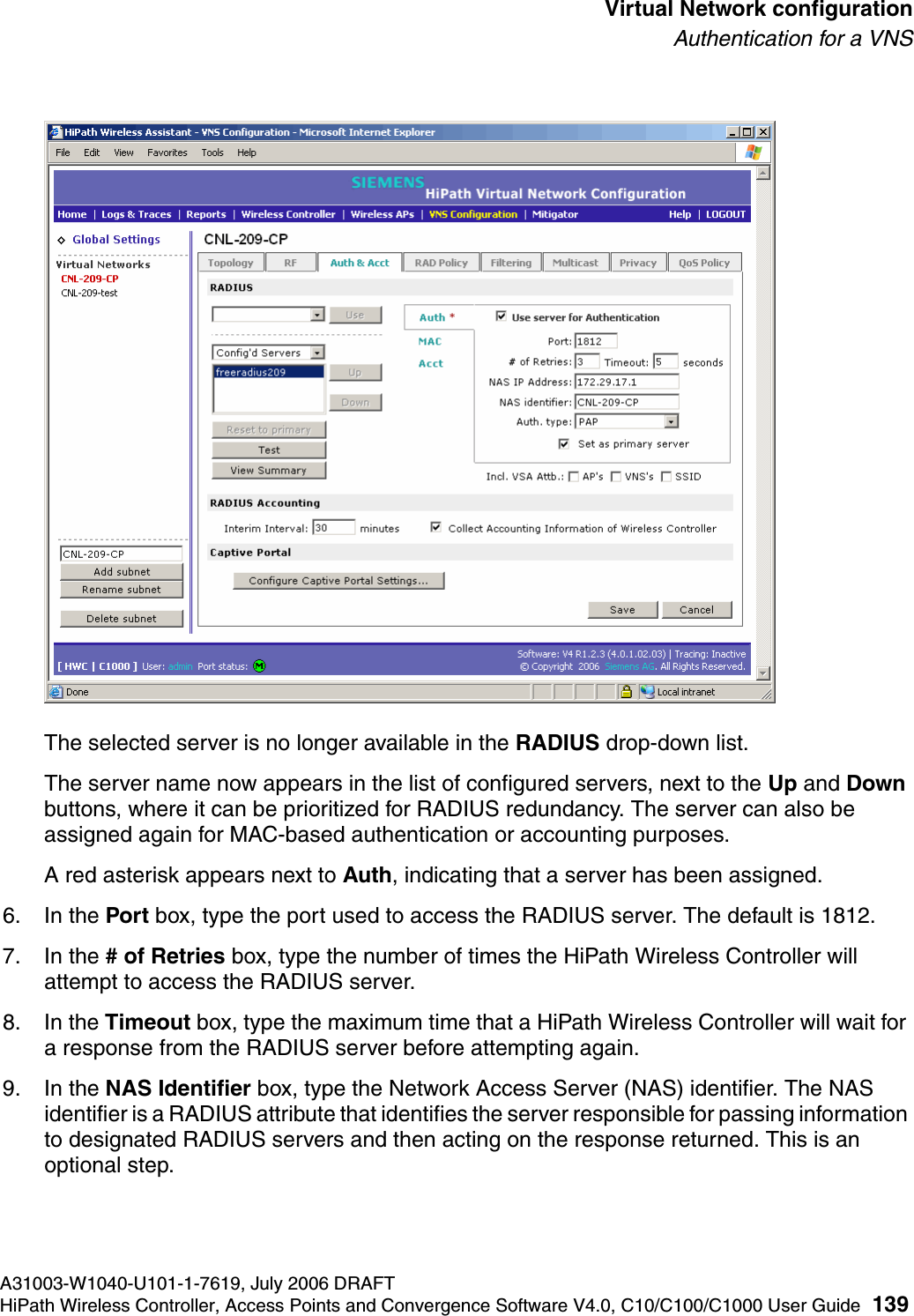 hwc_vnsconfiguration.fmA31003-W1040-U101-1-7619, July 2006 DRAFTHiPath Wireless Controller, Access Points and Convergence Software V4.0, C10/C100/C1000 User Guide 139        Virtual Network configurationAuthentication for a VNSThe selected server is no longer available in the RADIUS drop-down list. The server name now appears in the list of configured servers, next to the Up and Down buttons, where it can be prioritized for RADIUS redundancy. The server can also be assigned again for MAC-based authentication or accounting purposes. A red asterisk appears next to Auth, indicating that a server has been assigned.6. In the Port box, type the port used to access the RADIUS server. The default is 1812.7. In the # of Retries box, type the number of times the HiPath Wireless Controller will attempt to access the RADIUS server.8. In the Timeout box, type the maximum time that a HiPath Wireless Controller will wait for a response from the RADIUS server before attempting again.9. In the NAS Identifier box, type the Network Access Server (NAS) identifier. The NAS identifier is a RADIUS attribute that identifies the server responsible for passing information to designated RADIUS servers and then acting on the response returned. This is an optional step. 