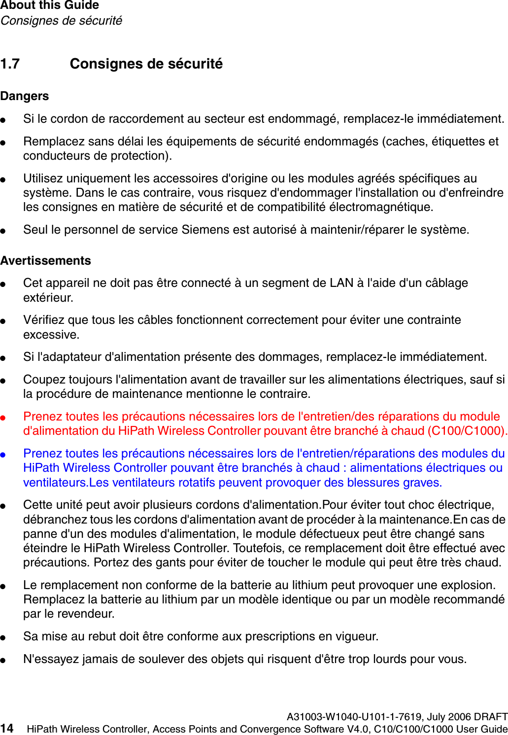 About this Guide A31003-W1040-U101-1-7619, July 2006 DRAFT14 HiPath Wireless Controller, Access Points and Convergence Software V4.0, C10/C100/C1000 User Guide        hwc_pref.fmConsignes de s&eacute;curit&eacute;1.7 Consignes de s&eacute;curit&eacute;Dangers●Si le cordon de raccordement au secteur est endommag&eacute;, remplacez-le imm&eacute;diatement.●Remplacez sans d&eacute;lai les &eacute;quipements de s&eacute;curit&eacute; endommag&eacute;s (caches, &eacute;tiquettes et conducteurs de protection).●Utilisez uniquement les accessoires d'origine ou les modules agr&eacute;&eacute;s sp&eacute;cifiques au syst&egrave;me. Dans le cas contraire, vous risquez d'endommager l'installation ou d'enfreindre les consignes en mati&egrave;re de s&eacute;curit&eacute; et de compatibilit&eacute; &eacute;lectromagn&eacute;tique.●Seul le personnel de service Siemens est autoris&eacute; &agrave; maintenir/r&eacute;parer le syst&egrave;me.Avertissements●Cet appareil ne doit pas &ecirc;tre connect&eacute; &agrave; un segment de LAN &agrave; l'aide d'un c&acirc;blage ext&eacute;rieur.●V&eacute;rifiez que tous les c&acirc;bles fonctionnent correctement pour &eacute;viter une contrainte excessive.●Si l'adaptateur d'alimentation pr&eacute;sente des dommages, remplacez-le imm&eacute;diatement.●Coupez toujours l'alimentation avant de travailler sur les alimentations &eacute;lectriques, sauf si la proc&eacute;dure de maintenance mentionne le contraire.●Prenez toutes les pr&eacute;cautions n&eacute;cessaires lors de l'entretien/des r&eacute;parations du module d'alimentation du HiPath Wireless Controller pouvant &ecirc;tre branch&eacute; &agrave; chaud (C100/C1000).●Prenez toutes les pr&eacute;cautions n&eacute;cessaires lors de l'entretien/r&eacute;parations des modules du HiPath Wireless Controller pouvant &ecirc;tre branch&eacute;s &agrave; chaud : alimentations &eacute;lectriques ou ventilateurs.Les ventilateurs rotatifs peuvent provoquer des blessures graves.●Cette unit&eacute; peut avoir plusieurs cordons d'alimentation.Pour &eacute;viter tout choc &eacute;lectrique, d&eacute;branchez tous les cordons d'alimentation avant de proc&eacute;der &agrave; la maintenance.En cas de panne d'un des modules d'alimentation, le module d&eacute;fectueux peut &ecirc;tre chang&eacute; sans &eacute;teindre le HiPath Wireless Controller. Toutefois, ce remplacement doit &ecirc;tre effectu&eacute; avec pr&eacute;cautions. Portez des gants pour &eacute;viter de toucher le module qui peut &ecirc;tre tr&egrave;s chaud.●Le remplacement non conforme de la batterie au lithium peut provoquer une explosion. Remplacez la batterie au lithium par un mod&egrave;le identique ou par un mod&egrave;le recommand&eacute; par le revendeur. ●Sa mise au rebut doit &ecirc;tre conforme aux prescriptions en vigueur. ●N'essayez jamais de soulever des objets qui risquent d'&ecirc;tre trop lourds pour vous.