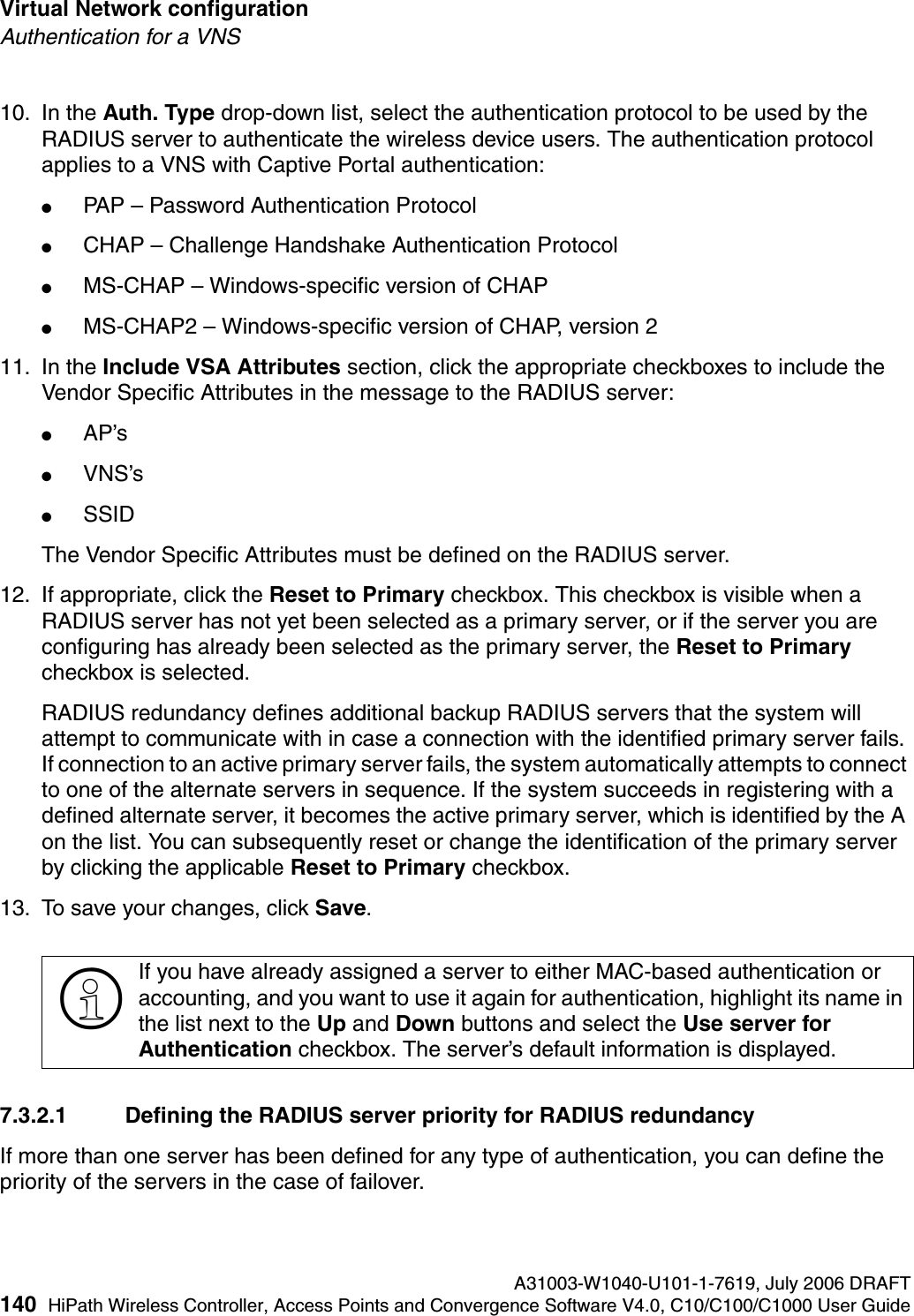 Virtual Network configuration A31003-W1040-U101-1-7619, July 2006 DRAFT140 HiPath Wireless Controller, Access Points and Convergence Software V4.0, C10/C100/C1000 User Guide        hwc_vnsconfiguration.fmAuthentication for a VNS10. In the Auth. Type drop-down list, select the authentication protocol to be used by the RADIUS server to authenticate the wireless device users. The authentication protocol applies to a VNS with Captive Portal authentication:●PAP &ndash; Password Authentication Protocol●CHAP &ndash; Challenge Handshake Authentication Protocol●MS-CHAP &ndash; Windows-specific version of CHAP●MS-CHAP2 &ndash; Windows-specific version of CHAP, version 2 11. In the Include VSA Attributes section, click the appropriate checkboxes to include the Vendor Specific Attributes in the message to the RADIUS server:●AP&rsquo;s ●VNS&rsquo;s●SSID The Vendor Specific Attributes must be defined on the RADIUS server.12. If appropriate, click the Reset to Primary checkbox. This checkbox is visible when a RADIUS server has not yet been selected as a primary server, or if the server you are configuring has already been selected as the primary server, the Reset to Primary checkbox is selected.RADIUS redundancy defines additional backup RADIUS servers that the system will attempt to communicate with in case a connection with the identified primary server fails. If connection to an active primary server fails, the system automatically attempts to connect to one of the alternate servers in sequence. If the system succeeds in registering with a defined alternate server, it becomes the active primary server, which is identified by the A on the list. You can subsequently reset or change the identification of the primary server by clicking the applicable Reset to Primary checkbox. 13. To save your changes, click Save.7.3.2.1 Defining the RADIUS server priority for RADIUS redundancyIf more than one server has been defined for any type of authentication, you can define the priority of the servers in the case of failover. >If you have already assigned a server to either MAC-based authentication or accounting, and you want to use it again for authentication, highlight its name in the list next to the Up and Down buttons and select the Use server for Authentication checkbox. The server&rsquo;s default information is displayed.