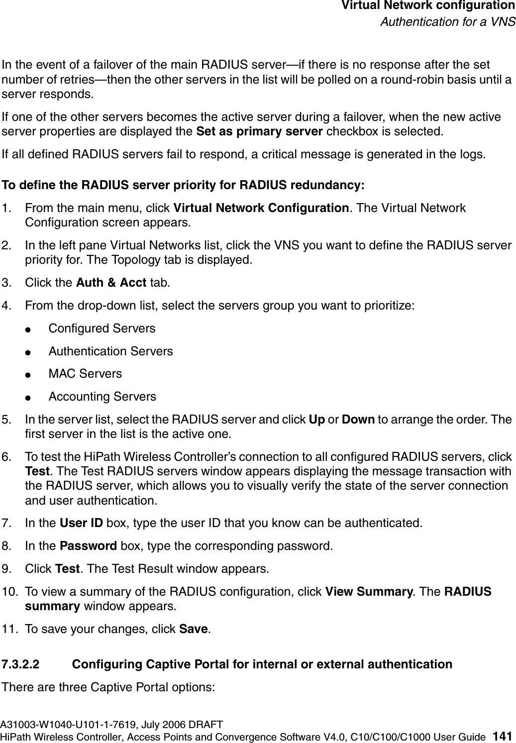 hwc_vnsconfiguration.fmA31003-W1040-U101-1-7619, July 2006 DRAFTHiPath Wireless Controller, Access Points and Convergence Software V4.0, C10/C100/C1000 User Guide 141        Virtual Network configurationAuthentication for a VNSIn the event of a failover of the main RADIUS server&mdash;if there is no response after the set number of retries&mdash;then the other servers in the list will be polled on a round-robin basis until a server responds.If one of the other servers becomes the active server during a failover, when the new active server properties are displayed the Set as primary server checkbox is selected. If all defined RADIUS servers fail to respond, a critical message is generated in the logs.To define the RADIUS server priority for RADIUS redundancy:1. From the main menu, click Virtual Network Configuration. The Virtual Network Configuration screen appears.2. In the left pane Virtual Networks list, click the VNS you want to define the RADIUS server priority for. The Topology tab is displayed.3. Click the Auth &amp; Acct tab.4. From the drop-down list, select the servers group you want to prioritize: ●Configured Servers●Authentication Servers●MAC Servers●Accounting Servers5. In the server list, select the RADIUS server and click Up or Down to arrange the order. The first server in the list is the active one. 6. To test the HiPath Wireless Controller&rsquo;s connection to all configured RADIUS servers, click Test. The Test RADIUS servers window appears displaying the message transaction with the RADIUS server, which allows you to visually verify the state of the server connection and user authentication.7. In the User ID box, type the user ID that you know can be authenticated.8. In the Password box, type the corresponding password.9. Click Test. The Test Result window appears.10. To view a summary of the RADIUS configuration, click View Summary. The RADIUS summary window appears.11. To save your changes, click Save.7.3.2.2 Configuring Captive Portal for internal or external authenticationThere are three Captive Portal options: