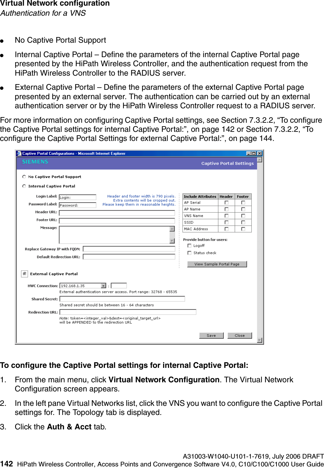 Virtual Network configuration A31003-W1040-U101-1-7619, July 2006 DRAFT142 HiPath Wireless Controller, Access Points and Convergence Software V4.0, C10/C100/C1000 User Guide        hwc_vnsconfiguration.fmAuthentication for a VNS●No Captive Portal Support●Internal Captive Portal &ndash; Define the parameters of the internal Captive Portal page presented by the HiPath Wireless Controller, and the authentication request from the HiPath Wireless Controller to the RADIUS server.●External Captive Portal &ndash; Define the parameters of the external Captive Portal page presented by an external server. The authentication can be carried out by an external authentication server or by the HiPath Wireless Controller request to a RADIUS server.For more information on configuring Captive Portal settings, see Section 7.3.2.2, &ldquo;To configure the Captive Portal settings for internal Captive Portal:&rdquo;, on page 142 or Section 7.3.2.2, &ldquo;To configure the Captive Portal Settings for external Captive Portal:&rdquo;, on page 144.To configure the Captive Portal settings for internal Captive Portal:1. From the main menu, click Virtual Network Configuration. The Virtual Network Configuration screen appears.2. In the left pane Virtual Networks list, click the VNS you want to configure the Captive Portal settings for. The Topology tab is displayed.3. Click the Auth &amp; Acct tab.