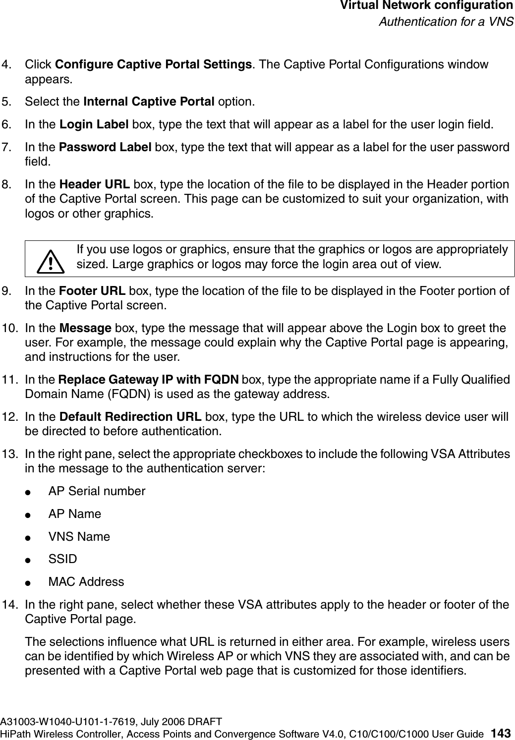 hwc_vnsconfiguration.fmA31003-W1040-U101-1-7619, July 2006 DRAFTHiPath Wireless Controller, Access Points and Convergence Software V4.0, C10/C100/C1000 User Guide 143        Virtual Network configurationAuthentication for a VNS4. Click Configure Captive Portal Settings. The Captive Portal Configurations window appears.5. Select the Internal Captive Portal option. 6. In the Login Label box, type the text that will appear as a label for the user login field.7. In the Password Label box, type the text that will appear as a label for the user password field.8. In the Header URL box, type the location of the file to be displayed in the Header portion of the Captive Portal screen. This page can be customized to suit your organization, with logos or other graphics.9. In the Footer URL box, type the location of the file to be displayed in the Footer portion of the Captive Portal screen.10. In the Message box, type the message that will appear above the Login box to greet the user. For example, the message could explain why the Captive Portal page is appearing, and instructions for the user. 11. In the Replace Gateway IP with FQDN box, type the appropriate name if a Fully Qualified Domain Name (FQDN) is used as the gateway address.12. In the Default Redirection URL box, type the URL to which the wireless device user will be directed to before authentication.13. In the right pane, select the appropriate checkboxes to include the following VSA Attributes in the message to the authentication server: ●AP Serial number●AP Name●VNS Name●SSID●MAC Address14. In the right pane, select whether these VSA attributes apply to the header or footer of the Captive Portal page. The selections influence what URL is returned in either area. For example, wireless users can be identified by which Wireless AP or which VNS they are associated with, and can be presented with a Captive Portal web page that is customized for those identifiers.7If you use logos or graphics, ensure that the graphics or logos are appropriately sized. Large graphics or logos may force the login area out of view.