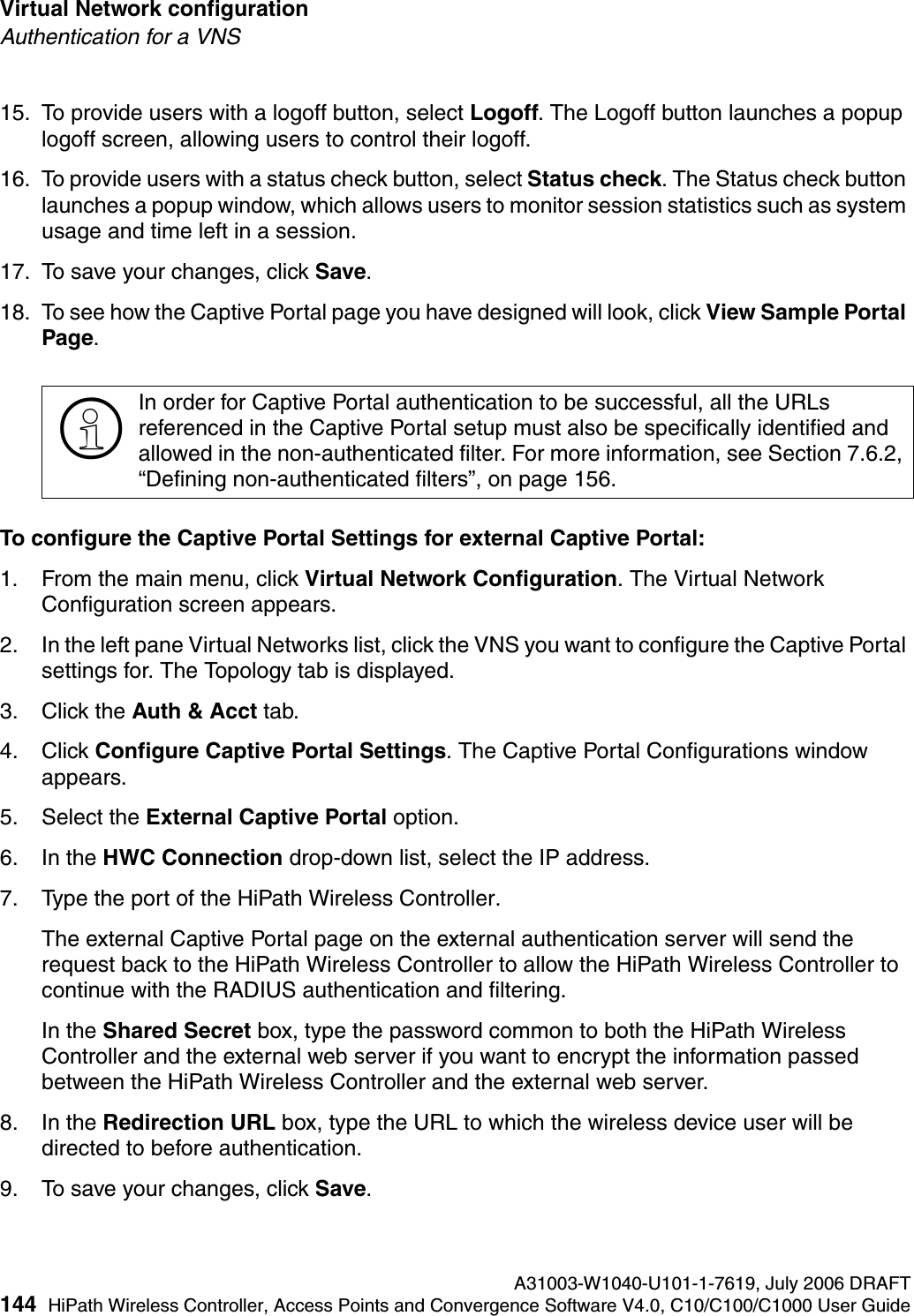 Virtual Network configuration A31003-W1040-U101-1-7619, July 2006 DRAFT144 HiPath Wireless Controller, Access Points and Convergence Software V4.0, C10/C100/C1000 User Guide        hwc_vnsconfiguration.fmAuthentication for a VNS15. To provide users with a logoff button, select Logoff. The Logoff button launches a popup logoff screen, allowing users to control their logoff.16. To provide users with a status check button, select Status check. The Status check button launches a popup window, which allows users to monitor session statistics such as system usage and time left in a session.17. To save your changes, click Save.18. To see how the Captive Portal page you have designed will look, click View Sample Portal Page.To configure the Captive Portal Settings for external Captive Portal:1. From the main menu, click Virtual Network Configuration. The Virtual Network Configuration screen appears.2. In the left pane Virtual Networks list, click the VNS you want to configure the Captive Portal settings for. The Topology tab is displayed.3. Click the Auth &amp; Acct tab.4. Click Configure Captive Portal Settings. The Captive Portal Configurations window appears.5. Select the External Captive Portal option.6. In the HWC Connection drop-down list, select the IP address.7. Type the port of the HiPath Wireless Controller. The external Captive Portal page on the external authentication server will send the request back to the HiPath Wireless Controller to allow the HiPath Wireless Controller to continue with the RADIUS authentication and filtering.In the Shared Secret box, type the password common to both the HiPath Wireless Controller and the external web server if you want to encrypt the information passed between the HiPath Wireless Controller and the external web server.8. In the Redirection URL box, type the URL to which the wireless device user will be directed to before authentication.9. To save your changes, click Save.>In order for Captive Portal authentication to be successful, all the URLs referenced in the Captive Portal setup must also be specifically identified and allowed in the non-authenticated filter. For more information, see Section 7.6.2, &ldquo;Defining non-authenticated filters&rdquo;, on page 156.