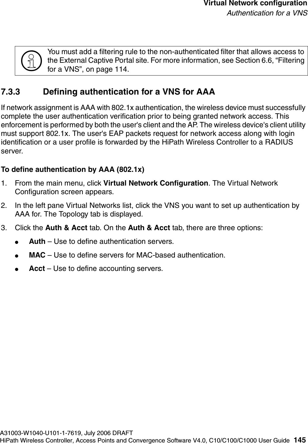 hwc_vnsconfiguration.fmA31003-W1040-U101-1-7619, July 2006 DRAFTHiPath Wireless Controller, Access Points and Convergence Software V4.0, C10/C100/C1000 User Guide 145        Virtual Network configurationAuthentication for a VNS7.3.3 Defining authentication for a VNS for AAAIf network assignment is AAA with 802.1x authentication, the wireless device must successfully complete the user authentication verification prior to being granted network access. This enforcement is performed by both the user's client and the AP. The wireless device's client utility must support 802.1x. The user's EAP packets request for network access along with login identification or a user profile is forwarded by the HiPath Wireless Controller to a RADIUS server.To define authentication by AAA (802.1x) 1. From the main menu, click Virtual Network Configuration. The Virtual Network Configuration screen appears.2. In the left pane Virtual Networks list, click the VNS you want to set up authentication by AAA for. The Topology tab is displayed.3. Click the Auth &amp; Acct tab. On the Auth &amp; Acct tab, there are three options:●Auth &ndash; Use to define authentication servers.●MAC &ndash; Use to define servers for MAC-based authentication.●Acct &ndash; Use to define accounting servers.>You must add a filtering rule to the non-authenticated filter that allows access to the External Captive Portal site. For more information, see Section 6.6, &ldquo;Filtering for a VNS&rdquo;, on page 114.