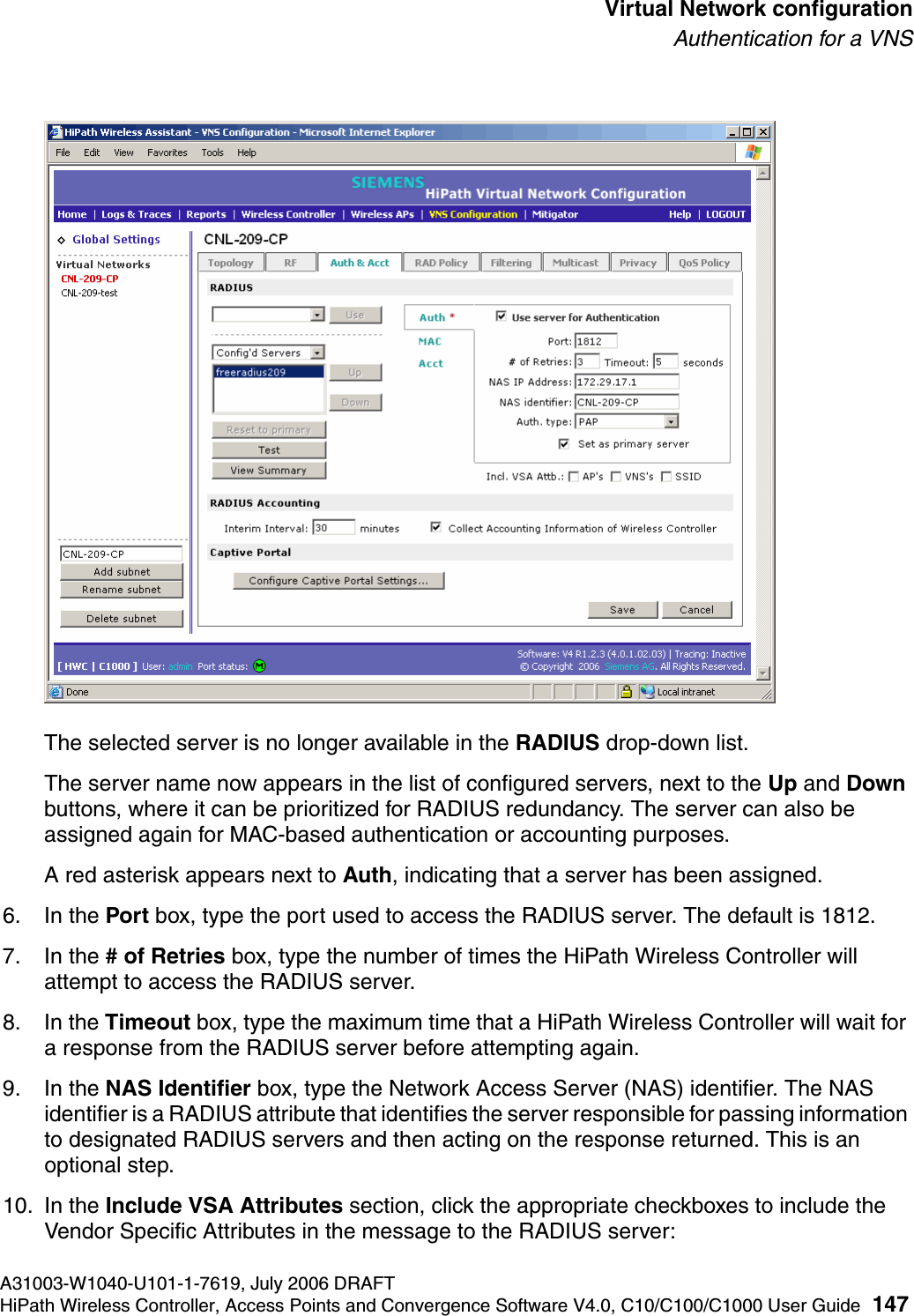 hwc_vnsconfiguration.fmA31003-W1040-U101-1-7619, July 2006 DRAFTHiPath Wireless Controller, Access Points and Convergence Software V4.0, C10/C100/C1000 User Guide 147        Virtual Network configurationAuthentication for a VNSThe selected server is no longer available in the RADIUS drop-down list. The server name now appears in the list of configured servers, next to the Up and Down buttons, where it can be prioritized for RADIUS redundancy. The server can also be assigned again for MAC-based authentication or accounting purposes. A red asterisk appears next to Auth, indicating that a server has been assigned.6. In the Port box, type the port used to access the RADIUS server. The default is 1812.7. In the # of Retries box, type the number of times the HiPath Wireless Controller will attempt to access the RADIUS server.8. In the Timeout box, type the maximum time that a HiPath Wireless Controller will wait for a response from the RADIUS server before attempting again.9. In the NAS Identifier box, type the Network Access Server (NAS) identifier. The NAS identifier is a RADIUS attribute that identifies the server responsible for passing information to designated RADIUS servers and then acting on the response returned. This is an optional step. 10. In the Include VSA Attributes section, click the appropriate checkboxes to include the Vendor Specific Attributes in the message to the RADIUS server: