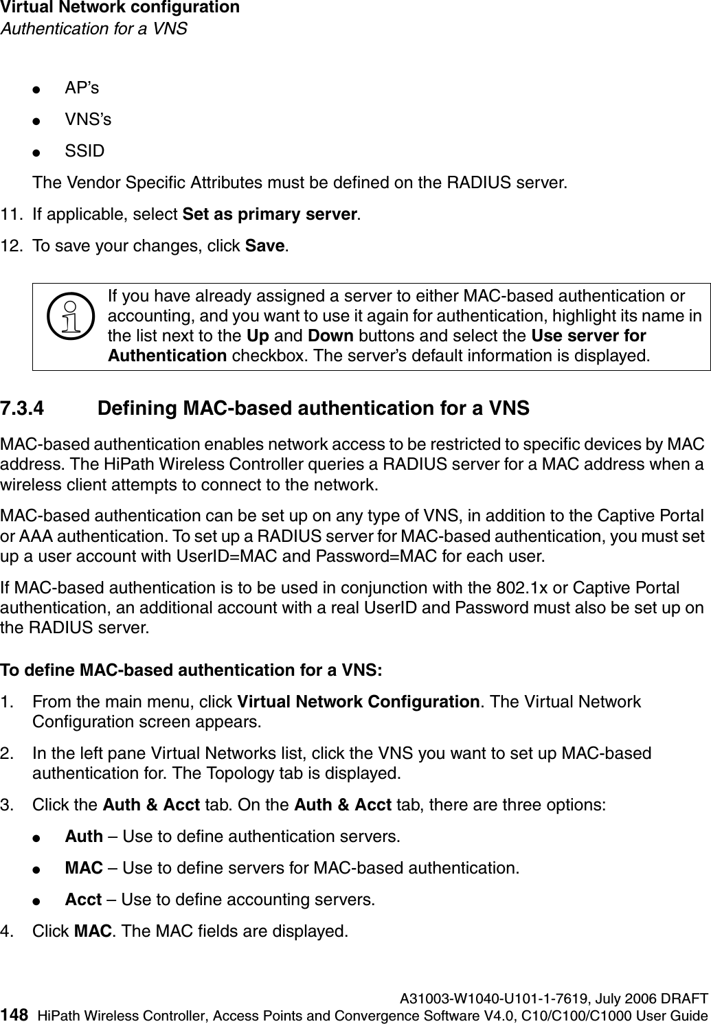 Virtual Network configuration A31003-W1040-U101-1-7619, July 2006 DRAFT148 HiPath Wireless Controller, Access Points and Convergence Software V4.0, C10/C100/C1000 User Guide        hwc_vnsconfiguration.fmAuthentication for a VNS●AP&rsquo;s ●VNS&rsquo;s●SSID The Vendor Specific Attributes must be defined on the RADIUS server.11. If applicable, select Set as primary server. 12. To save your changes, click Save.7.3.4 Defining MAC-based authentication for a VNSMAC-based authentication enables network access to be restricted to specific devices by MAC address. The HiPath Wireless Controller queries a RADIUS server for a MAC address when a wireless client attempts to connect to the network.MAC-based authentication can be set up on any type of VNS, in addition to the Captive Portal or AAA authentication. To set up a RADIUS server for MAC-based authentication, you must set up a user account with UserID=MAC and Password=MAC for each user. If MAC-based authentication is to be used in conjunction with the 802.1x or Captive Portal authentication, an additional account with a real UserID and Password must also be set up on the RADIUS server.To define MAC-based authentication for a VNS:1. From the main menu, click Virtual Network Configuration. The Virtual Network Configuration screen appears.2. In the left pane Virtual Networks list, click the VNS you want to set up MAC-based authentication for. The Topology tab is displayed.3. Click the Auth &amp; Acct tab. On the Auth &amp; Acct tab, there are three options:●Auth &ndash; Use to define authentication servers.●MAC &ndash; Use to define servers for MAC-based authentication.●Acct &ndash; Use to define accounting servers.4. Click MAC. The MAC fields are displayed.>If you have already assigned a server to either MAC-based authentication or accounting, and you want to use it again for authentication, highlight its name in the list next to the Up and Down buttons and select the Use server for Authentication checkbox. The server&rsquo;s default information is displayed.