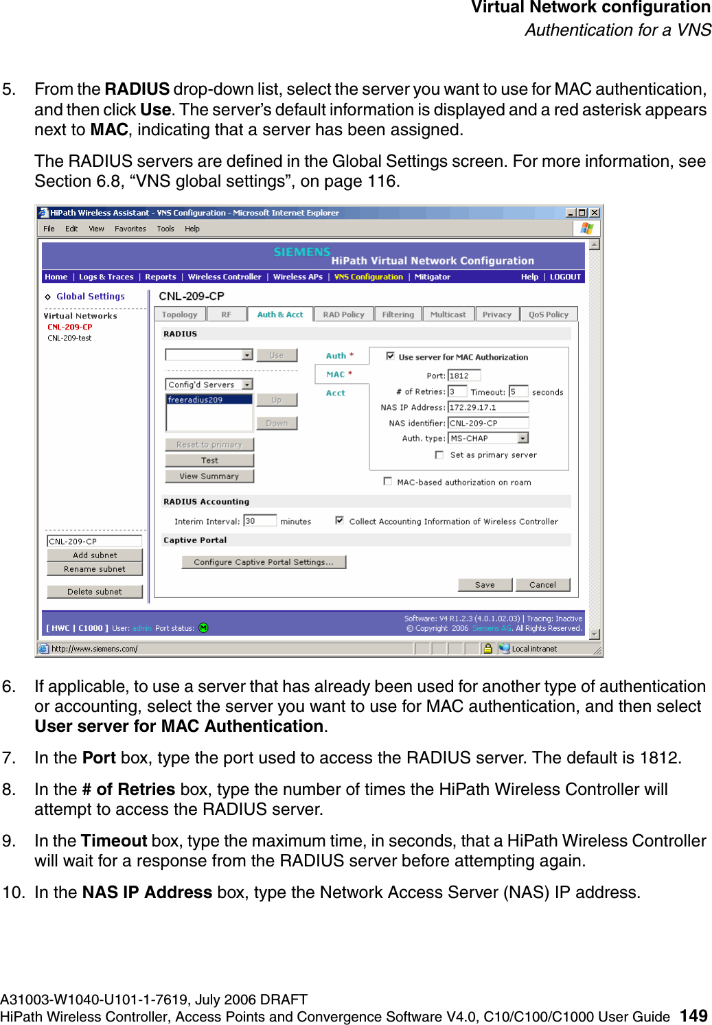 hwc_vnsconfiguration.fmA31003-W1040-U101-1-7619, July 2006 DRAFTHiPath Wireless Controller, Access Points and Convergence Software V4.0, C10/C100/C1000 User Guide 149        Virtual Network configurationAuthentication for a VNS5. From the RADIUS drop-down list, select the server you want to use for MAC authentication, and then click Use. The server&rsquo;s default information is displayed and a red asterisk appears next to MAC, indicating that a server has been assigned.The RADIUS servers are defined in the Global Settings screen. For more information, see Section 6.8, &ldquo;VNS global settings&rdquo;, on page 116.6. If applicable, to use a server that has already been used for another type of authentication or accounting, select the server you want to use for MAC authentication, and then select User server for MAC Authentication.7. In the Port box, type the port used to access the RADIUS server. The default is 1812.8. In the # of Retries box, type the number of times the HiPath Wireless Controller will attempt to access the RADIUS server.9. In the Timeout box, type the maximum time, in seconds, that a HiPath Wireless Controller will wait for a response from the RADIUS server before attempting again.10. In the NAS IP Address box, type the Network Access Server (NAS) IP address. 