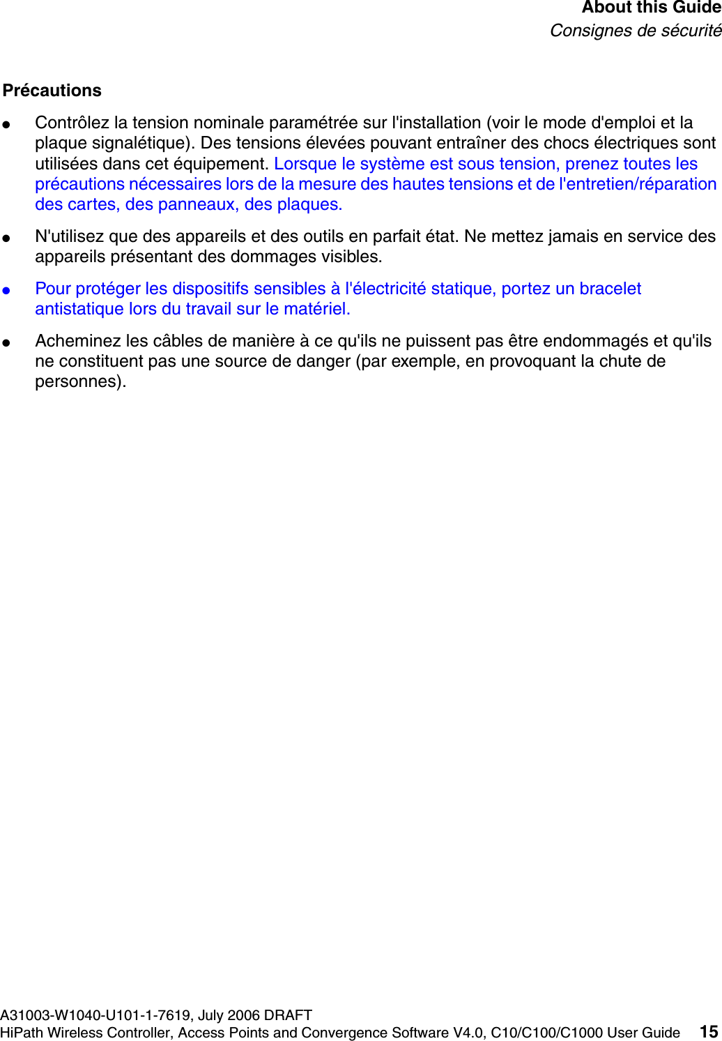 hwc_pref.fmA31003-W1040-U101-1-7619, July 2006 DRAFTHiPath Wireless Controller, Access Points and Convergence Software V4.0, C10/C100/C1000 User Guide 15        About this GuideConsignes de s&eacute;curit&eacute;Pr&eacute;cautions●Contr&ocirc;lez la tension nominale param&eacute;tr&eacute;e sur l'installation (voir le mode d'emploi et la plaque signal&eacute;tique). Des tensions &eacute;lev&eacute;es pouvant entra&icirc;ner des chocs &eacute;lectriques sont utilis&eacute;es dans cet &eacute;quipement. Lorsque le syst&egrave;me est sous tension, prenez toutes les pr&eacute;cautions n&eacute;cessaires lors de la mesure des hautes tensions et de l'entretien/r&eacute;paration des cartes, des panneaux, des plaques.●N'utilisez que des appareils et des outils en parfait &eacute;tat. Ne mettez jamais en service des appareils pr&eacute;sentant des dommages visibles.●Pour prot&eacute;ger les dispositifs sensibles &agrave; l'&eacute;lectricit&eacute; statique, portez un bracelet antistatique lors du travail sur le mat&eacute;riel.●Acheminez les c&acirc;bles de mani&egrave;re &agrave; ce qu'ils ne puissent pas &ecirc;tre endommag&eacute;s et qu'ils ne constituent pas une source de danger (par exemple, en provoquant la chute de personnes).