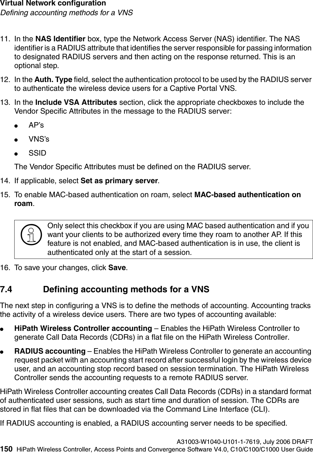 Virtual Network configuration A31003-W1040-U101-1-7619, July 2006 DRAFT150 HiPath Wireless Controller, Access Points and Convergence Software V4.0, C10/C100/C1000 User Guide        hwc_vnsconfiguration.fmDefining accounting methods for a VNS11. In the NAS Identifier box, type the Network Access Server (NAS) identifier. The NAS identifier is a RADIUS attribute that identifies the server responsible for passing information to designated RADIUS servers and then acting on the response returned. This is an optional step. 12. In the Auth. Type field, select the authentication protocol to be used by the RADIUS server to authenticate the wireless device users for a Captive Portal VNS.13. In the Include VSA Attributes section, click the appropriate checkboxes to include the Vendor Specific Attributes in the message to the RADIUS server:●AP&rsquo;s ●VNS&rsquo;s●SSID The Vendor Specific Attributes must be defined on the RADIUS server.14. If applicable, select Set as primary server.15. To enable MAC-based authentication on roam, select MAC-based authentication on roam.16. To save your changes, click Save.7.4 Defining accounting methods for a VNSThe next step in configuring a VNS is to define the methods of accounting. Accounting tracks the activity of a wireless device users. There are two types of accounting available:●HiPath Wireless Controller accounting &ndash; Enables the HiPath Wireless Controller to generate Call Data Records (CDRs) in a flat file on the HiPath Wireless Controller.●RADIUS accounting &ndash; Enables the HiPath Wireless Controller to generate an accounting request packet with an accounting start record after successful login by the wireless device user, and an accounting stop record based on session termination. The HiPath Wireless Controller sends the accounting requests to a remote RADIUS server.HiPath Wireless Controller accounting creates Call Data Records (CDRs) in a standard format of authenticated user sessions, such as start time and duration of session. The CDRs are stored in flat files that can be downloaded via the Command Line Interface (CLI).If RADIUS accounting is enabled, a RADIUS accounting server needs to be specified.>Only select this checkbox if you are using MAC based authentication and if you want your clients to be authorized every time they roam to another AP. If this feature is not enabled, and MAC-based authentication is in use, the client is authenticated only at the start of a session.