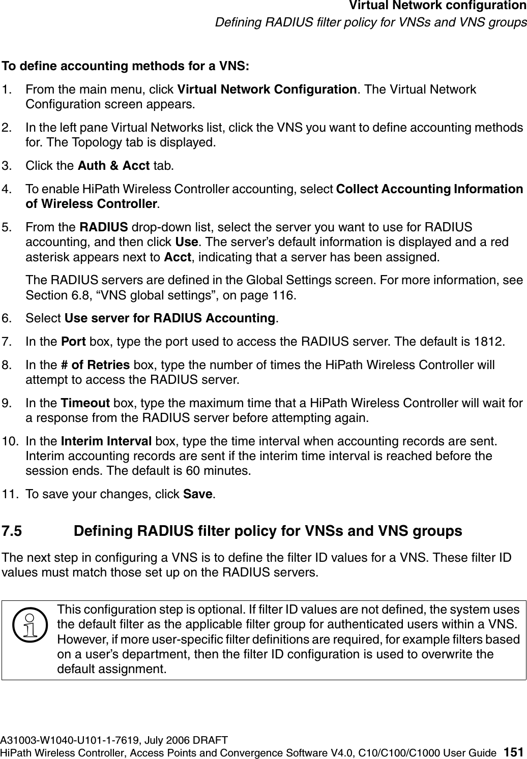 hwc_vnsconfiguration.fmA31003-W1040-U101-1-7619, July 2006 DRAFTHiPath Wireless Controller, Access Points and Convergence Software V4.0, C10/C100/C1000 User Guide 151        Virtual Network configurationDefining RADIUS filter policy for VNSs and VNS groupsTo define accounting methods for a VNS:1. From the main menu, click Virtual Network Configuration. The Virtual Network Configuration screen appears.2. In the left pane Virtual Networks list, click the VNS you want to define accounting methods for. The Topology tab is displayed.3. Click the Auth &amp; Acct tab.4. To enable HiPath Wireless Controller accounting, select Collect Accounting Information of Wireless Controller.5. From the RADIUS drop-down list, select the server you want to use for RADIUS accounting, and then click Use. The server&rsquo;s default information is displayed and a red asterisk appears next to Acct, indicating that a server has been assigned.The RADIUS servers are defined in the Global Settings screen. For more information, see Section 6.8, &ldquo;VNS global settings&rdquo;, on page 116.6. Select Use server for RADIUS Accounting.7. In the Port box, type the port used to access the RADIUS server. The default is 1812.8. In the # of Retries box, type the number of times the HiPath Wireless Controller will attempt to access the RADIUS server.9. In the Timeout box, type the maximum time that a HiPath Wireless Controller will wait for a response from the RADIUS server before attempting again.10. In the Interim Interval box, type the time interval when accounting records are sent. Interim accounting records are sent if the interim time interval is reached before the session ends. The default is 60 minutes.11. To save your changes, click Save.7.5 Defining RADIUS filter policy for VNSs and VNS groupsThe next step in configuring a VNS is to define the filter ID values for a VNS. These filter ID values must match those set up on the RADIUS servers.>This configuration step is optional. If filter ID values are not defined, the system uses the default filter as the applicable filter group for authenticated users within a VNS. However, if more user-specific filter definitions are required, for example filters based on a user&rsquo;s department, then the filter ID configuration is used to overwrite the default assignment. 