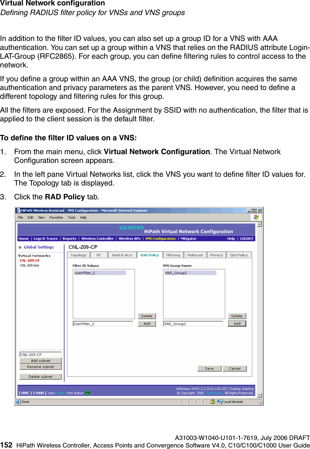 Virtual Network configuration A31003-W1040-U101-1-7619, July 2006 DRAFT152 HiPath Wireless Controller, Access Points and Convergence Software V4.0, C10/C100/C1000 User Guide        hwc_vnsconfiguration.fmDefining RADIUS filter policy for VNSs and VNS groupsIn addition to the filter ID values, you can also set up a group ID for a VNS with AAA authentication. You can set up a group within a VNS that relies on the RADIUS attribute Login-LAT-Group (RFC2865). For each group, you can define filtering rules to control access to the network.If you define a group within an AAA VNS, the group (or child) definition acquires the same authentication and privacy parameters as the parent VNS. However, you need to define a different topology and filtering rules for this group.All the filters are exposed. For the Assignment by SSID with no authentication, the filter that is applied to the client session is the default filter.To define the filter ID values on a VNS:1. From the main menu, click Virtual Network Configuration. The Virtual Network Configuration screen appears.2. In the left pane Virtual Networks list, click the VNS you want to define filter ID values for. The Topology tab is displayed.3. Click the RAD Policy tab.