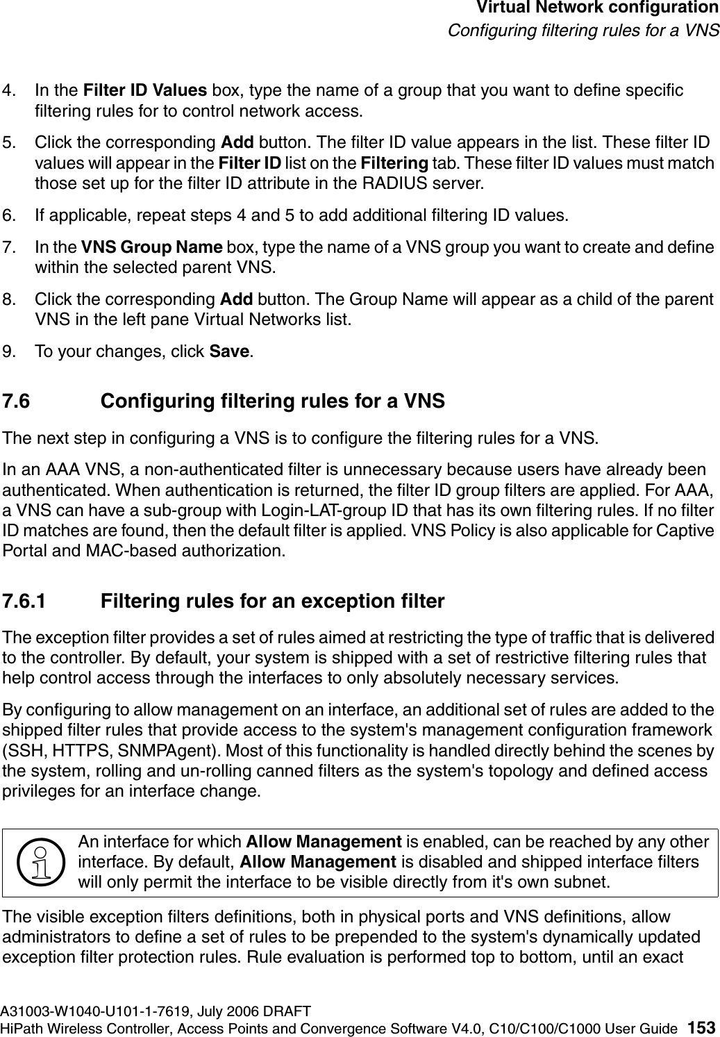 hwc_vnsconfiguration.fmA31003-W1040-U101-1-7619, July 2006 DRAFTHiPath Wireless Controller, Access Points and Convergence Software V4.0, C10/C100/C1000 User Guide 153        Virtual Network configurationConfiguring filtering rules for a VNS4. In the Filter ID Values box, type the name of a group that you want to define specific filtering rules for to control network access. 5. Click the corresponding Add button. The filter ID value appears in the list. These filter ID values will appear in the Filter ID list on the Filtering tab. These filter ID values must match those set up for the filter ID attribute in the RADIUS server.6. If applicable, repeat steps 4 and 5 to add additional filtering ID values.7. In the VNS Group Name box, type the name of a VNS group you want to create and define within the selected parent VNS.8. Click the corresponding Add button. The Group Name will appear as a child of the parent VNS in the left pane Virtual Networks list.9. To your changes, click Save.7.6 Configuring filtering rules for a VNSThe next step in configuring a VNS is to configure the filtering rules for a VNS. In an AAA VNS, a non-authenticated filter is unnecessary because users have already been authenticated. When authentication is returned, the filter ID group filters are applied. For AAA, a VNS can have a sub-group with Login-LAT-group ID that has its own filtering rules. If no filter ID matches are found, then the default filter is applied. VNS Policy is also applicable for Captive Portal and MAC-based authorization. 7.6.1 Filtering rules for an exception filterThe exception filter provides a set of rules aimed at restricting the type of traffic that is delivered to the controller. By default, your system is shipped with a set of restrictive filtering rules that help control access through the interfaces to only absolutely necessary services. By configuring to allow management on an interface, an additional set of rules are added to the shipped filter rules that provide access to the system's management configuration framework (SSH, HTTPS, SNMPAgent). Most of this functionality is handled directly behind the scenes by the system, rolling and un-rolling canned filters as the system's topology and defined access privileges for an interface change. The visible exception filters definitions, both in physical ports and VNS definitions, allow administrators to define a set of rules to be prepended to the system's dynamically updated exception filter protection rules. Rule evaluation is performed top to bottom, until an exact >An interface for which Allow Management is enabled, can be reached by any other interface. By default, Allow Management is disabled and shipped interface filters will only permit the interface to be visible directly from it's own subnet.