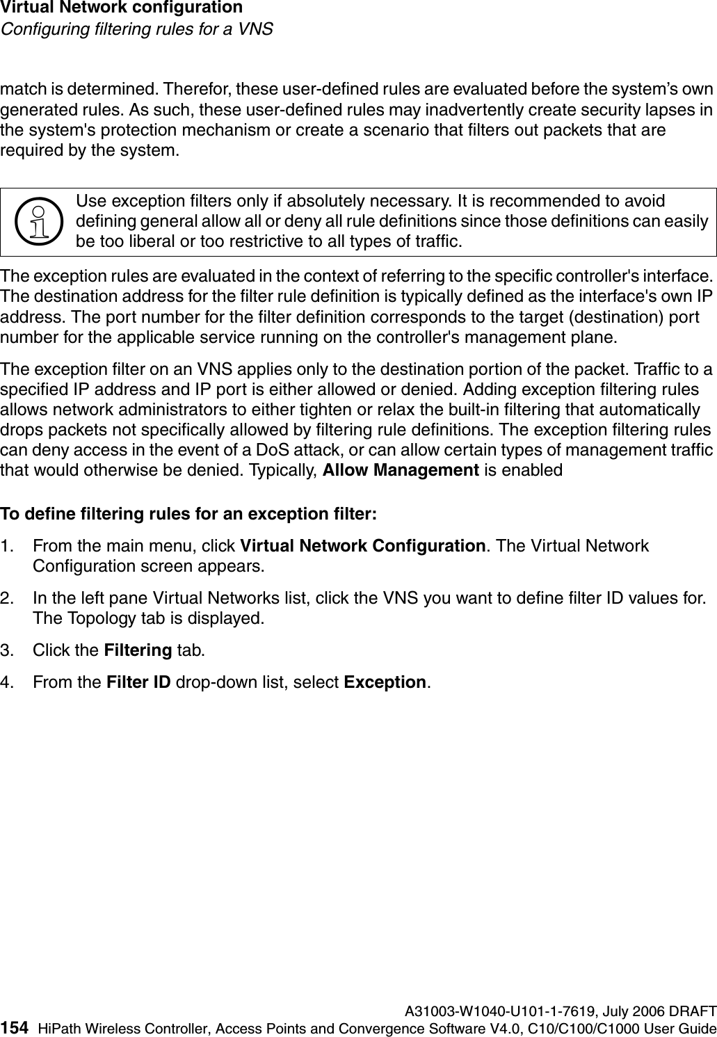Virtual Network configuration A31003-W1040-U101-1-7619, July 2006 DRAFT154 HiPath Wireless Controller, Access Points and Convergence Software V4.0, C10/C100/C1000 User Guide        hwc_vnsconfiguration.fmConfiguring filtering rules for a VNSmatch is determined. Therefor, these user-defined rules are evaluated before the system&rsquo;s own generated rules. As such, these user-defined rules may inadvertently create security lapses in the system's protection mechanism or create a scenario that filters out packets that are required by the system. The exception rules are evaluated in the context of referring to the specific controller's interface. The destination address for the filter rule definition is typically defined as the interface's own IP address. The port number for the filter definition corresponds to the target (destination) port number for the applicable service running on the controller's management plane. The exception filter on an VNS applies only to the destination portion of the packet. Traffic to a specified IP address and IP port is either allowed or denied. Adding exception filtering rules allows network administrators to either tighten or relax the built-in filtering that automatically drops packets not specifically allowed by filtering rule definitions. The exception filtering rules can deny access in the event of a DoS attack, or can allow certain types of management traffic that would otherwise be denied. Typically, Allow Management is enabledTo define filtering rules for an exception filter:1. From the main menu, click Virtual Network Configuration. The Virtual Network Configuration screen appears.2. In the left pane Virtual Networks list, click the VNS you want to define filter ID values for. The Topology tab is displayed.3. Click the Filtering tab.4. From the Filter ID drop-down list, select Exception.>Use exception filters only if absolutely necessary. It is recommended to avoid defining general allow all or deny all rule definitions since those definitions can easily be too liberal or too restrictive to all types of traffic.